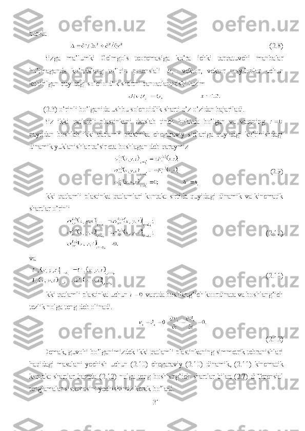 bunda
                                             (2.8)
Bizga   ma’lumki   Gelmgols   teoremasiga   ko’ra   ichki   tarqatuvchi   manbalar
bo’lmaganda   ko’ndalang   to’lqin   potensiali   -   vektor,   vektor   maydonlar   uchun
keltirilgan quyidagi solenoidlik shartni qanoatlantirishi lozim
(2.3) o’rinli bo’lganida ushbu solenoidlik sharti o’z o’zidan bajariladi.
Biz   ikki   qatlamli   plastinkani   datslab   tinch   holatda   bo’lgan   va   vaqtning  
paytidan   boshlab   ikki   qatlamli   plastinka   chegaraviy   sirtlariga   quyidagi   ko’rinishdagi
dinamik yuklanishlar ta’sir eta boshlagan deb qaraymiz
                                   (2.9)
Ikki   qatlamli   plastinka   qatlamlari   kontakt   sirtida   quyidagi   dinamik   va   kinematik
shartlar o’rinli
                                         (2.10)
va
                                                            (2.11)
Ikki qatlamli plastinka uchun   vaqtda boshlang’ich koordinata va boshlang’ich
tezlik nolga teng deb olinadi.
(2.12)
Demak, guvohi bo’lganimizdek ikki qatlamli plastinkaning simmetrik tebranishlari
haqidagi   masalani   yechish   uchun   (2.10)   chegaraviy   (2.10)   dinamik,   (2.11)   kinematik
kontakt   shartlar   hamda   (2.12)   nolga   teng   boshlang’ich   shartlar   bilan   (2.7)-differensial
tenglamalar sistemasini yechishimiz kerak bo’ladi.
31 