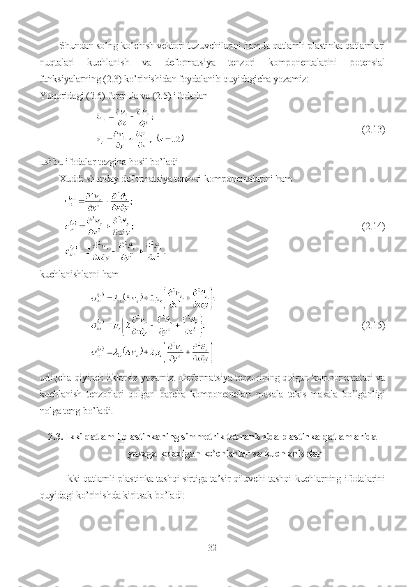 Shundan so’ng ko’chish vektori tuzuvchilarini hamda qatlamli plastinka qatlamlari
nuqtalari   kuchlanish   va   deformatsiya   tenzori   komponentalarini   potensial
funksiyalarning (2.3) ko’rinishidan foydalanib quyidagicha yozamiz:
Yuqoridagi (2.6) formula va (2.5) ifodadan
                                              (2.13)
ushbu ifodalar tezgina hosil bo’ladi
Xuddi shunday deformatsiya tenzori komponentalarini ham
                                                      (2.14)
kuchlanishlarni ham
                                          (2.15)
ortiqcha qiyinchiliklarsiz yozamiz. Deformatsiya tenzorining qolgan komponentalari va
kuchlanish   tenzorlari   qolgan   barcha   komponentalari   masala   tekis   masala   bo’lganligi
nolga teng bo’ladi.
2.3.  Ikki qatlamli plastinkaning simmetrik tebranishida plastinka qatlamlarida
yuzaga keladigan ko’chishlar va kuchlanishlar
Ikki qatlamli plastinka tashqi sirtiga ta’sir qiluvchi tashqi kuchlarning ifodalarini
quyidagi ko’rinishda kiritsak bo’ladi:
32 