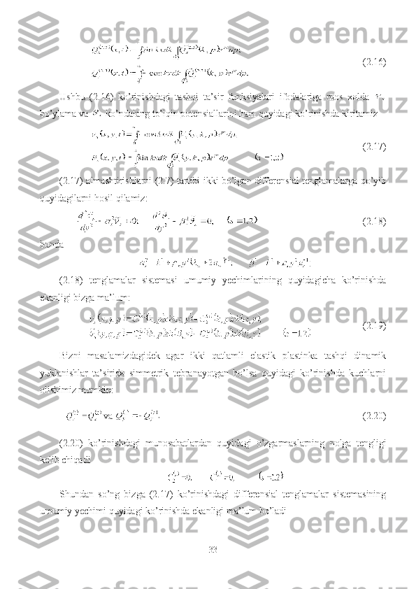                              (2.16)
Ushbu   (2.16)   ko’rinishdagi   tashqi   ta’sir   funksiyalari   ifodalariga   mos   xolda  
bo’ylama va   ko’ndalang to’lqin potensiallarini ham quyidagi ko’rinishda kiritamiz 
                       (2.17)
(2.17) almashtirishlarni (2.7) tartibi ikki bo’lgan differensial tenglamalarga qo’yib
quyidagilarni hosil qilamiz:
                                  (2.18)
bunda
(2.18)   tenglamalar   sistemasi   umumiy   yechimlarining   quyidagicha   ko’rinishda
ekanligi bizga ma’lum:
               (2.19) 
Bizni   masalamizdagidek   agar   ikki   qatlamli   elastik   plastinka   tashqi   dinamik
yuklanishlar   ta’sirida   simmetrik   tebranayotgan   bo’lsa   quyidagi   ko’rinishda   kuchlarni
olishimiz mumkin:
  va                                                 (2.20)
(2.20)   ko’rinishdagi   munosabatlardan   quyidagi   o’zgarmaslarning   nolga   tengligi
kelib chiqadi
Shundan   so’ng   bizga   (2.17)   ko’rinishdagi   differensial   tenglamalar   sistemasining
umumiy yechimi quyidagi ko’rinishda ekanligi ma’lum bo’ladi
33 