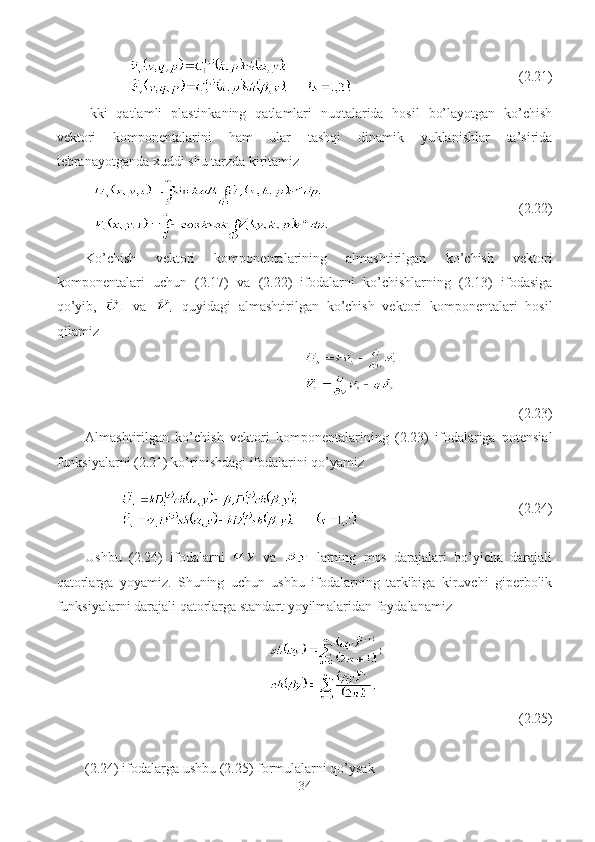                                    (2.21)
Ikki   qatlamli   plastinkaning   qatlamlari   nuqtalarida   hosil   bo’layotgan   ko’chish
vektori   komponentalarini   ham   ular   tashqi   dinamik   yuklanishlar   ta’sirida
tebranayotganda xuddi shu tarzda kiritamiz
                                        (2.22)
Ko’chish   vektori   komponentalarining   almashtirilgan   ko’chish   vektori
komponentalari   uchun   (2.17)   va   (2.22)   ifodalarni   ko’chishlarning   (2.13)   ifodasiga
qo’yib,     va     quyidagi   almashtirilgan   ko’chish   vektori   komponentalari   hosil
qilamiz
(2.23)
Almashtirilgan   ko’chish   vektori   komponentalarining   (2.23)   ifodalariga   potensial
funksiyalarni (2.21) ko’rinishdagi ifodalarini qo’yamiz
                                      (2.24)
Ushbu   (2.24)   ifodalarni     va     larning   mos   darajalari   bo’yicha   darajali
qatorlarga   yoyamiz.   Shuning   uchun   ushbu   ifodalarning   tarkibiga   kiruvchi   giperbolik
funksiyalarni darajali qatorlarga standart yoyilmalaridan foydalanamiz
(2.25)
(2.24) ifodalarga ushbu (2.25) formulalarni qo’ysak
34 