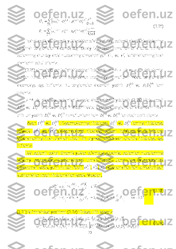                                        (2.26)
Tashqi statik va dinamik yuklanishlar ta’siridagi ikki qatlamli elastik plastinkaning
tebranish   tenglamalari   sistemasidagi   asosiy   izlanuvchi   noma’lumlar   sifatida   birinchi
qatlamning shunday sirtki nuqtasining almashtirilgan     va     ko’chishlarining bosh
qismlarini qabul qilamiz.
(2.26) almashtirilgan ko’chishlarning ifodalarida      va   deb olamiz.
bundan   holda     va     belgilashlar   orqali   ikki   noma’lumli   ikkita   tenglamalar
sistemasiga   ega   bo’lamiz.   Bu   tenglamalar   sistemani   yechib     va     larni
topamiz.
  da   plastinka   qatlamlari   kontakt   shartlaridan   foydalanib   (2.25)   ifoda   orqali
  va     izlanuvchilarga   nisbatan   ikkita   algebraik   tenglamalar   sistemasini   hosil
qilib uni yechib   va   noma’lumlarni ham    va    lar orqali topib olamiz.
Agar     va     o’zgarmaslarning   ifodalarini     va     larning   ifodalariga
qo’ysak     va     o’zgarmaslarni   plastinka   qatlami   bo’ylama   va   ko’ndalang
ko’chishlarning   bosh   qismlari   orqali   bir   qiymatli   ifodalovchi   analitik   ifodalarga   ega
bo’lamiz.
Ikki   qatlamli   tashqi   dinamik   yuklar   ta’siridagi   plastinka   qatlamlari   nuqtalarining
ixtiyoriy   nuqtasidagi   kuchlanishlarni   topish   uchun   ularni   ham   yuqoridagidek
almashtirish   kerak,   ya’ni   noldan   farqli   , ,   kuchlanishlar   ham   almashtirilgan
kuchlanishlar orqali ifodalanishlari kerak. Masalan,
          (2.27)
(2.21) ko’rinishdagi yechimni (2.27) ifodaga olib kelamiz
            (2.28)
35 