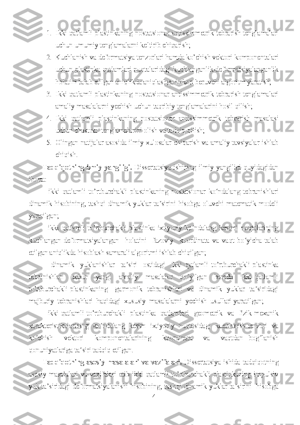 1. Ikki  qatlamli  plastinkaning nostatsionar  antissimmetrik tebrarish tenglamalari
uchun umumiy tenglamalarni keltirib chiqarish;
2. Kuchlanish va deformatsiya tenzorlari hamda ko’chish vektori komponentalari
uchun plastinka qatlamlari nuqtalaridagi kuchlanganlik-deformatsiyalanganlik
holatini talab etilgan aniqlikda aniqlashga imkon beruvchi algoritm yaratish;
3. Ikki  qatlamli  plastinkaning nostatsionar  antissimmetrik tebrarish tenglamalari
amaliy masalalarni yechish uchun taqribiy tenglamalarini hosil qilish;
4. Ikki   qatlamli   plastinkaning   nostatsionar   antissimmetrik   tebrarish   masalasi
uchun chastota  tenglamalarini olish va tadqiq qilish;
5. Olingan natijalar asosida ilmiy xulosalar chiqarish va amaliy tavsiyalar ishlab
chiqish. 
Tadqiqotning ilmiy yangiligi.   Dissertatsiya  ishining  ilmiy yangiligi  quyidagidan
iborat:
-   ikki   qatlamli   to’rtburchakli   plastinkaning   nostatsionar   ko ndalang   tebranishlariʻ
dinamik  hisobining,  tashqi  dinamik  yuklar  ta sirini   hisobga  oluvchi  matematik  modeli	
ʼ
yaratilgan;
-   ikki   qatlamli   to’rtburchakli   plastinka   ixtiyoriy   ko ndalang   kesimi   nuqtalarining	
ʻ
kuchlangan-deformatsiyalangan     holatini     fazoviy     koordinata   va   vaqt   bo yicha   talab	
ʻ
etilgan aniqlikda hisoblash samarali algoritmi ishlab chiqilgan;
-     dinamik     yuklanishlar     ta siri     ostidagi     ikki   qatlamli   to’rtburchakli   plastinka	
ʼ
tebranishlari     uchun     yangi     amaliy     masalalar     qo yilgan     hamda     ikki   qatlamli	
ʻ
to’rtburchakli  plastinkaning     garmonik   tebranishlari    va   dinamik   yuklar    ta siridagi	
ʼ
majburiy  tebranishlari  haqidagi  xususiy  masalalarni  yechish  usullari yaratilgan;
- ikki  qatlamli  to’rtburchakli   plastinka   qatlamlari    geometrik   va   fizik-mexanik
xarakteristikalarining  ko ndalang  kesim  ixtiyoriy  nuqtasidagi  kuchlanish tenzori  va	
ʻ
ko chish     vektori     komponentalarining     koordinata     va     vaqtdan   bog lanish	
ʻ ʻ
qonuniyatlariga ta siri tadqiq etilgan.	
ʼ
Tadqiqotning   asosiy   masalalari   va   vazifalari.   Dissertatsiya   ishida   tadqiqotning
asosiy   masalalari   va   vazifalari   etib   ikki   qatlamli   to’rtburchakli   plastinkaning   impulsiv
yuk ta’siridagi deformatsiyalanishi  hisobining, tashqi  dinamik yuklar ta sirini   hisobga	
ʼ
4 