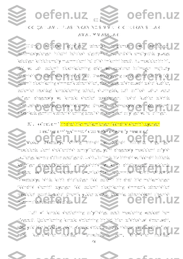 III BOB
IKKI QATLAMLI PLASTINKANING SIMMETRIK TEBRANISHLARI
AMALIY MASALARI
Oldingi   boblarda   keltirilgan   tebranish   tenglamalari   va   kuchlangan-
deformatsiyalangan   holatini   baholash   algoritmlari   muhandislik   amaliyotida   yuzaga
keladigan ko'plab amaliy muammolarni hal qilish imkonini beradi. Bu masalalar bir hil,
ikki   va   uch   qatlamli   plastinkalarning   erkin   va   statsionar   bo'lmagan   majburiy
tebranishlarini o'rganishni o'z ichiga oladi. Dissertatsiyaning oxirgi uchinchi bobida ikki
qatlamli plastinkaning  simmetrik  tebranishlari, plastinkaga ta’sir etuvchi tashqi kuchlar,
qatlamlar   orasidagi   kontaktlarning   tabiati,   shuningdek,   turli   qo‘llash   uchun   zarur
bo‘lgan   chegaraviy   va   kontakt   shartlari   tasvirlangan.   Tashqi   kuchlar   ta'sirida
to’rtburchak   shakldagi   plastinkalarning   dinamik   deformatsiyasi   va   ikki   qatlamli
plastinkada garmonik tebranishlarning tarqalish muammolari qo'yilgan va hal qilingan.
3.1.  Ikki qatlamli  bir cheti bikr mahkamlangan ikkinchisi sharnirli tayangan
plastinkalarning simmetrik tebranishlari amaliy masalalari
Maskur   d issertasiya   ishining   birinchi   va   ikkinchi   boblarida   o‘rganilgan
masalala rda   ularni   shakllantirish   tamoyillariga,   ya’ni   chegaraviy   masalalarni   qo‘yish
usullariga kam roq  e’tibor qaratil gan di. Ushbu bo'limda biz birinchi va ikkinchi boblarda
keltirilgan   chegara   shartlarini   umumlashtirish   va   ko'rib   chiqilayotgan   masalalarda
chegara   va   kontakt   shartlarini   umumlashtirish   muammosini   ko'rib   chiqamiz.
Dissertatsiya   ishida   ko'rib   chiqiladigan   ikki   qatlamli   bir   cheti   bikr   mahkamlangan
ikkinchisi   sharnirli   tayangan   ikki   qatlamli   plastinkaning   simmetrik   tebranishlari
masalalari   qatorida   tashqi   dinamik   yuklar   ta'sirida   plastinka   tebranishlarni   o'rganish
muammolar ham qarb chiqiladi.
Turli   xil   kontakt   shartlarining   qo’yilishiga   qarab   masalaning   xarakteri   ham
o’zgaradi.   Qatlamlarning   kontakt   sirtlari ning   bir-biri   bilan   ta’sirlashuvi   sirpanuvchi,
ideal yoki bikr bo’lishi mumkin. Kontakt sirtlari bir-biriga nisbatan sirpanuvchi bo’lgan
holda   kuchlanishlar   orasidagi   munosabatlarda   ham,   ko’chishlar   orasidagi
48 