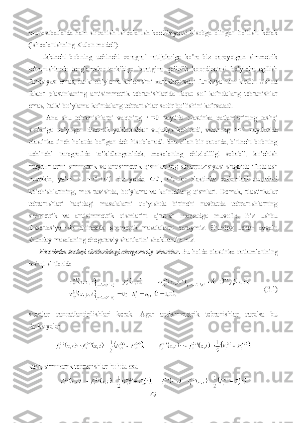 munosabatlarda ham  sirpanish  ishqalanish  koeffisiyenti  hisobga olingan bo’lishi  kerak
(ishqalanishning Kulon modeli).
Ikkinchi   bobning   uchinchi   paragraf   natijalariga   ko’ra   biz   qarayotgan   simmetrik
tebranishlarda   tenglamalar   tarkibiga   faqatgina   qalinlik   koordinatasi   bo’yicha   egilish
funksiyasi emas, balki bo’ylama ko’chishni xarakterlovchi funksiya ham kiradi. Ushbu
faktor   plastinkaning   antisimmetrik   tebranishlarida   faqat   sof   ko’ndalang   tebranishlar
emas, balki bo’ylama-ko’ndalang tebranishlar sodir bo’lishini ko’rsatadi.
Ana   shu   tebranishlarni   vaqtning     paytida   plastinka   qatlamlarining   tashqi
sirtlariga   qo’yilgan   dinamik   yuklanishlar   vujudga   keltiradi,   vaqtning     paytlarida
plastinka tinch holatda bo’lgan deb hisoblanadi. Shu bilan bir qatorda, birinchi bobning
uchinchi   paragrafida   ta’kidlanganidek,   masalaning   chiziqliligi   sababli,   ko’chish
maydonlarini simmetrik va antisimetrik qismlarning superpozisiyasi  shaklida ifodalash
mumkin,   ya’ni   .   Bu   yerda   ,   -lar   plastinka   qatlamlari   nuqtalari
ko’chishlarining, mos ravishda, bo’ylama va ko’ndalang qismlari. Demak, plastinkalar
tebranishlari   haqidagi   masalalarni   qo’yishda   birinchi   navbatda   tebranishlarning
simmetrik   va   antisimmetrik   qismlarini   ajratish   maqsadga   muvofiq.   Biz   ushbu
dissertasiya   ishi   doirasida   simmetrik   masalalarni   qaraymiz.   Shuning   uchun   avvalo
shunday masalaning chegaraviy shartlarini shakllantiramiz.
Plastinka tashqi sirtlaridagi chegaraviy shartlar .  Bu holda   plastinka qatlamlarining
tashqi sirtlarida 
  (3.1)
shartlar   qanoatlantirilishlari   kerak.   Agar   antisimmetrik   tebranishlar   qaralsa   bu
funksiyalar
       
kabi, simmetrik tebranishlar holida esa
    
49 