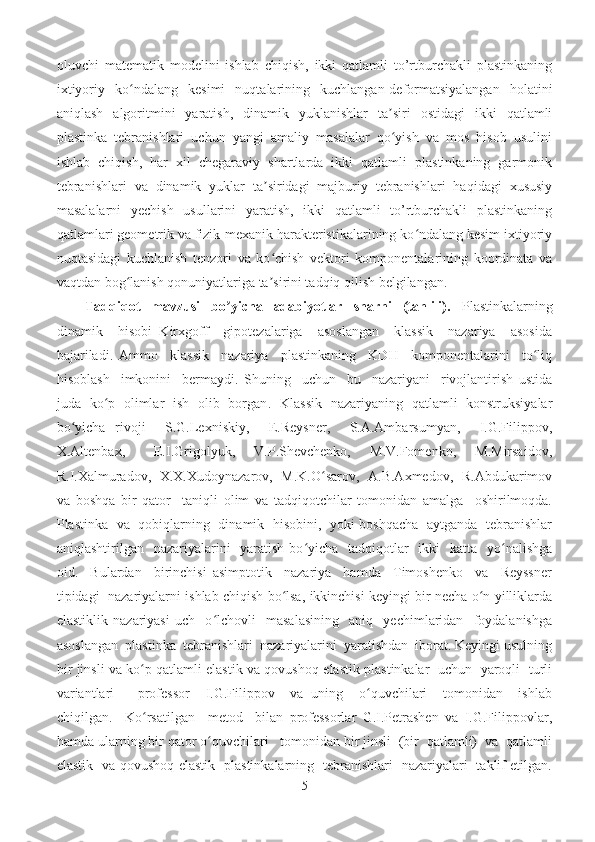 oluvchi   matematik   modelini   ishlab   chiqish,   ikki   qatlamli   to’rtburchakli   plastinkaning
ixtiyoriy   ko ndalang   kesimi   nuqtalarining   kuchlangan-deformatsiyalangan   holatiniʻ
aniqlash   algoritmini   yaratish,   dinamik   yuklanishlar   ta siri   ostidagi   ikki   qatlamli	
ʼ
plastinka   tebranishlari   uchun   yangi   amaliy   masalalar   qo yish   va   mos   hisob   usulini
ʻ
ishlab   chiqish,   har   xil   chegaraviy   shartlarda   ikki   qatlamli   plastinkaning   garmonik
tebranishlari   va   dinamik   yuklar   ta siridagi   majburiy   tebranishlari   haqidagi   xususiy	
ʼ
masalalarni   yechish   usullarini   yaratish,   ikki   qatlamli   to’rtburchakli   plastinkaning
qatlamlari geometrik va fizik-mexanik harakteristikalarining ko ndalang kesim ixtiyoriy	
ʻ
nuqtasidagi   kuchlanish   tenzori   va   ko chish   vektori   komponentalarining   koordinata   va	
ʻ
vaqtdan bog lanish qonuniyatlariga ta sirini tadqiq qilish belgilangan.	
ʻ ʼ
Tadqiqot   mavzusi   bo yicha   adabiyotlar   sharhi   (tahlili).	
ʼ   Plastinkalarning
dinamik     hisobi   Kirxgoff     gipotezalariga     asoslangan     klassik     nazariya     asosida
bajariladi.   Ammo     klassik     nazariya     plastinkaning     KDH     komponentalarini     to liq	
ʻ
hisoblash     imkonini     bermaydi.   Shuning     uchun     bu     nazariyani     rivojlantirish   ustida
juda   ko p   olimlar   ish   olib   borgan	
ʻ .    Klassik   nazariyaning   qatlamli   konstruksiyalar
bo yicha   rivoji     S.G.Lexniskiy,     E.Reysner,     S.A.Ambarsumyan,     I.G.Filippov,	
ʻ
X.Altenbax,       E.I.Grigolyuk,     V.P.Shevchenko,     M.V.Fomenko,     M.Mirsaidov,
R.I.Xalmuradov,   X.X.Xudoynazarov,   M.K.O sarov,   A.B.Axmedov,   R.Abdukarimov	
ʻ
va   boshqa   bir   qator     taniqli   olim   va   tadqiqotchilar   tomonidan   amalga     oshirilmoqda.
Plastinka   va   qobiqlarning   dinamik   hisobini,   yoki boshqacha   aytganda   tebranishlar
aniqlashtirilgan   nazariyalarini    yaratish  bo yicha    tadqiqotlar    ikki    katta   yo nalishga	
ʻ ʻ
oid.     Bulardan     birinchisi   asimptotik     nazariya     hamda     Timoshenko     va     Reyssner
tipidagi   nazariyalarni ishlab chiqish bo lsa, ikkinchisi keyingi bir necha o n yilliklarda	
ʻ ʻ
elastiklik   nazariyasi   uch     o lchovli     masalasining     aniq     yechimlaridan     foydalanishga	
ʻ
asoslangan  plastinka  tebranishlari  nazariyalarini  yaratishdan  iborat. Keyingi usulning
bir jinsli va ko p qatlamli elastik va qovushoq-elastik plastinkalar   uchun   yaroqli   turli	
ʻ
variantlari       professor     I.G.Filippov     va   uning     o quvchilari     tomonidan     ishlab	
ʻ
chiqilgan.     Ko rsatilgan     metod     bilan   professorlar   G.I.Petrashen   va   I.G.Filippovlar,	
ʻ
hamda ularning bir qator o quvchilari   tomonidan bir jinsli  (bir  qatlamli)  va  qatlamli	
ʻ
elastik   va qovushoq-elastik   plastinkalarning   tebranishlari   nazariyalari   taklif etilgan.
5 