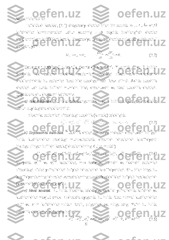 kabi aniqlanadilar.
Ta’kidlash   kerakki,   (3.1)   chegaraviy   shartlar   bilan   bir   qatorda  
ko’chishlar   komponentalari   uchun   vaqtning     paytida   boshlang’ich   shartlar
shakllantirilgan   bo’lishlari   kerak.   Dissertasiya   ishida   bu   shartlar   nolga   teng   deb   qabul
qilingan, ya’ni:
;             .                            (3.2)
Qatlamlar   orasidagi   tutashlik   (kontakt)   shartlari.   Yuqorida   1   va   2   boblar
doirasida   ikki   qatlamli   plastinka   qatlamlari   orasidagi   o’zaro   ta’sir   shartlarini
shakllantirishda   bu   qatlamlar   faqat   bikr   tutashgan   deb   faraz   qilindi.   Aslida   tutashlik
shartlari   uch   turda   bo’lishi   mumkin:   bikr,   sirpanuvchi   va   ideal   tutashlik   shartlari.
Quyida ana shu shartlarni keltiramiz.
a)   Bikr   tutashlik.   Bu   holat   ta’kidlanganidek   1   va   2   boblarda   qaralgan   masalalar
uchun quyidagicha shakllantirildi:
- plastinka qatlamlari o’rtasidagi tutashlik (kontakt) tekisligida
                  (3.3)
b)   Sirpanuvchi  tutashlik.   Tutashlik  sirtlari   bir-biriga  nisbatan  sirpanuvchi   bo’lgan
holda   kuchlanishlar   orasidagi   munosabatlarda   sirpanish   ishqalanish   koeffisiyenti
hisobga olingan bo’lishi kerak (ishqalanishning Kulon modeli) 
,  ,   ,        (3.4)
bu   yerda     va     kattaliklar,   mos   ravishda,   birinchi   va   ikkinchi   qatlamlar
o’rtasidagi  o’qlar   yo’nalishlari   bo’ylab  ishqalanish   koeffisiyentlari.  Shu  bilan birga  bu
koeffisiyentlarning ishoralari zarrachalarning tutashlik tekisliklari bo’ylab harakatlanish
(sirpanish) yo’nalishiga bog’liq.
v)   Ideal   kontakt.   Bu   holda   plastinka   tekisligiga   parallel   yo’nalishida   ko’chish   va
kuchlanishlar   mavjud   emas.   Boshqacha   aytganda   bu   holda   faqat   normal   kuchlanishlar
  va     ko’chishlar   noldan   farqli,   qolganlari   esa   nolga   teng.   Ya’ni   bu   holda
tutashlik shartlari quyidagicha bo’ladi:
  ,  ,  ,  .         (3. 5 )
50 