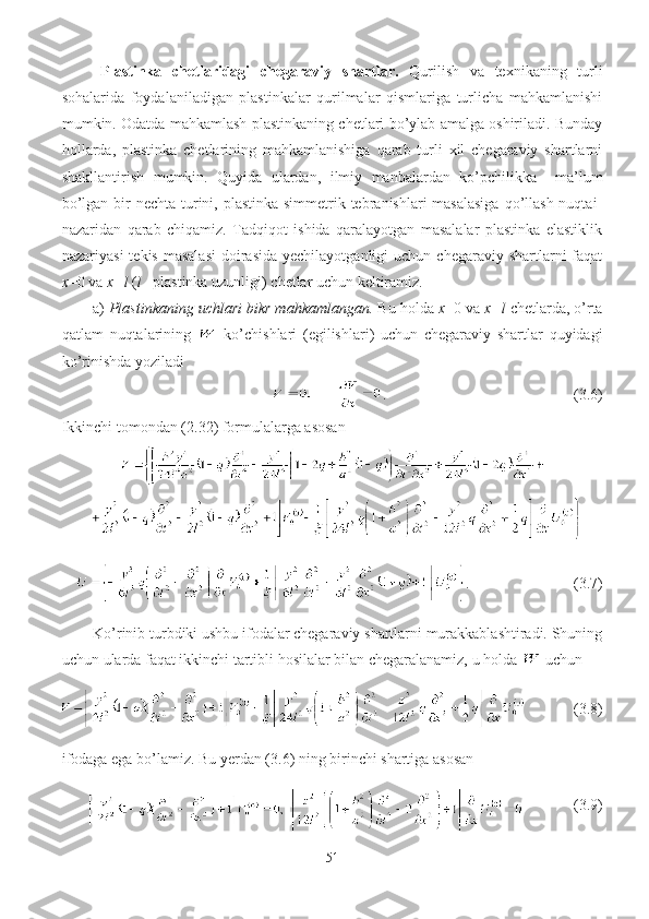 Plastinka   chetlaridagi   chegaraviy   shartlar.   Qurilish   va   texnikaning   turli
sohalarida   foydalaniladigan   plastinkalar   qurilmalar   qismlariga   turlicha   mahkamlanishi
mumkin. Odatda mahkamlash plastinkaning chetlari bo’ylab amalga oshiriladi. Bunday
hollarda,   plastinka   chetlarining   mahkamlanishiga   qarab   turli   xil   chegaraviy   shartlarni
shakllantirish   mumkin.   Quyida   ulardan,   ilmiy   manbalardan   ko’pchilikka     ma’lum
bo’lgan bir  nechta turini, plastinka simmetrik tebranishlari masalasiga  qo’llash nuqtai-
nazaridan   qarab   chiqamiz.   Tadqiqot   ishida   qaralayotgan   masalalar   plastinka   elastiklik
nazariyasi   tekis  masalasi   doirasida  yechilayotganligi  uchun  chegaraviy shartlarni   faqat
x =0 va  x = l  ( l  – plastinka uzunligi)   chetlar uchun   keltiramiz. 
a)  Plastinkaning uchlari bikr mahkamlangan.  Bu holda  x =0 va  x = l  chetlarda, o’rta
qatlam   nuqtalarining     ko’chishlari   (egilishlari)   uchun   chegaraviy   shartlar   quyidagi
ko’rinishda yoziladi 
       .                                                 (3. 6 )
Ikkinchi tomondan (2. 32 ) formulalarga asosan 
.           (3. 7 )
Ko’rinib turbdiki ushbu ifodalar chegaraviy shartlarni murakkablashtiradi. Shuning
uchun ularda faqat ikkinchi tartibli hosilalar bilan chegaralanamiz, u holda   uchun
      (3. 8 )
ifodaga ega bo’lamiz. Bu yerdan (3. 6 ) ning birinchi shartiga asosan
      ( 3. 9)
51 