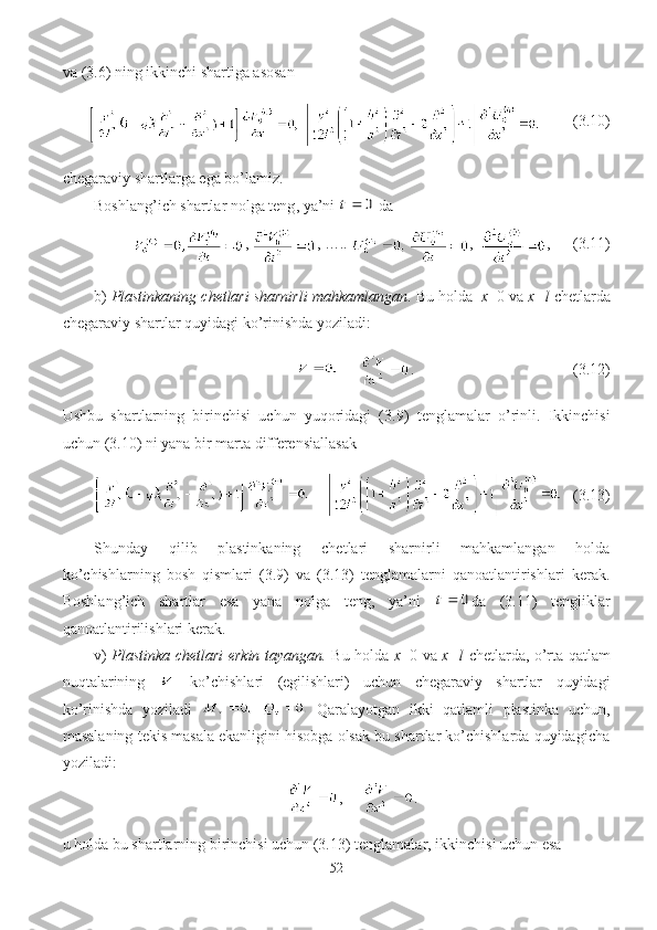 va (3. 6 ) ning ikkinchi shartiga asosan
    ( 3. 10)
chegaraviy shartlarga ega bo’lamiz.
Boshlang’ich shartlar nolga teng ,  ya’ni  0	t   da
,  , …..    ,   ,        (3. 11)
b)  Plastinkaning chetlari sharnirli mahkamlangan . Bu holda   x =0 va  x = l  chetlarda
chegaraviy shartlar quyidagi ko’rinishda yoziladi:
      .                                         (3.1 2 )
Ushbu   shartlarning   birinchisi   uchun   yuqoridagi   (3. 9 )   tenglamalar   o’rinli.   Ikkinchisi
uchun (3.10) ni yana bir marta differensiallasak
       (3.13)
Shunday   qilib   plastinkaning   chetlari   sharnirli   mahkamlangan   holda
ko’chishlarning   bosh   qismlari   (3.9)   va   (3.13)   tenglamalarni   qanoatlantirishlari   kerak.
Boshlang’ich   shartlar   esa   yana   nolga   teng,   ya’ni  	
0	t da   (3. 11 )   tengliklar
qanoatlantirilishlari kerak.
v)   Plastinka chetlari erkin tayangan.   Bu holda   x =0 va   x = l   chetlarda, o’rta qatlam
nuqtalarining     ko’chishlari   (egilishlari)   uchun   chegaraviy   shartlar   quyidagi
ko’rinishda   yoziladi       Qaralayotgan   ikki   qatlamli   plastinka   uchun,
masalaning tekis masala ekanligini hisobga olsak bu shartlar ko’chishlarda quyidagicha
yoziladi :
,      .
u holda bu shartlarning birinchisi uchun (3.1 3 ) tenglamalar, ikkinchisi uchun esa 
52 