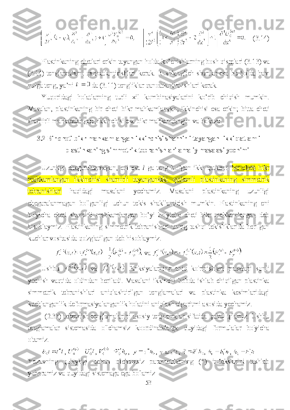           (3.1 4 )
Plastinkaning chetlari erkin tayangan holda ko’chishlarning bosh qismlari (3.1 3 ) va
(3.1 4 )  tenglamalarni  qanoatlantirishlari   kerak.  Boshlang’ich   shartlar  esa   bu  holda  ham
nolga teng, ya’ni 0	t da (3.1 1 ) tengliklar qanoatlantirilishlari kerak.
Yuqoridagi   holatlarning   turli   xil   kombinasiyalarini   ko’rib   chiqish   mumkin .
Masalan ,   plastinkaning   bir   cheti   bikr   mahkamlangan ,   ikki nchi si   e sa   erkin ;   bitta   cheti
sharnirli mahkamlangan ,  ikki nchisi   esa bikr  mahkamlangan   va  hokazo.
3.2  Bir cheti bikr mahkamlangan ikkinchisi sharnirli tayangan    ikki qatlamli
plastinkaning simmetrik tebranishlari  amaliy masalasi yechimi
Uzunligi   chegaralanmagan,   eni   esa   l   ga   teng   bo'lgan   ikki   qatlamli   bir   cheti   bikr
mahkamlangan   ikkinchisi   sharnirli   tayanganikki   qatlamli   plastinkaning   simmetrik
tebranishlari   haqidagi   masalani   yechamiz.   Masalani   plastinkaning   uzunligi
chegaralanmagan   bo'lganligi   uchun   tekis   shakllantirish   mumkin.   Plastinkaning   eni
bo'yicha   cheti   sharnirli   mahkamlangan   bo’yi   bo'yicha   cheti   bikr   mahkamlangan   deb
hisoblaymiz.   Plastinkaning   simmetrik   tebranishlari   uning   tashqi   tekisliklarida   berilgan
kuchlar vositasida qo'zg'atilgan deb hisoblaymiz.
  va  
Ushbu     va     funksiyalarning   aniq   ko'rinishlari   masalani   sonli
yechish   vaqtida   oldindan   beriladi.   Masalani   ikkinchi   bobda   ishlab   chiqilgan   plastinka
simmetrik   tebranishlari   aniqlashtirilgan   tenglamalari   va   plastinka   kesimlaridagi
kuchlanganlik deformasiyalanganlik holatini aniqlash algoritmi asosida yechamiz.
(2.3 3 ) tebranish  tenglamalarini  asosiy  tenglamalar  sifatida  qabul  qilamiz.  Ushbu
tenglamalar   sistemasida   o'lchamsiz   koordinatalarga   quyidagi   formulalar   bo'yicha
o'tamiz.
,  ,  ,   ,  ,  ,  , 
Yozuvning   qulayligi   uchun   o'lchamsiz   parametrlarning   (*)   indekslarini   tashlab
yuboramiz va quyidagi sistemaga ega bo'lamiz
53 