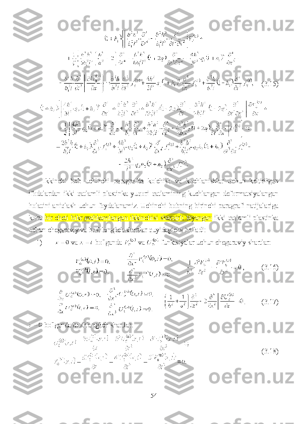      (3.15)
Ikkinchi   bob   uchinchi   paragrafda   ko'chish   va   kuchlanishlar   uchun   keltirilgan
ifodalardan   ikki   qatlamli   p lastinka   yuqori   qatlamining   kuchlangan-deformatsiyalangan
holatini aniqlash uchun foydalanamiz. Uchinchi  bobning birinchi  paragrafi  natijalariga
ko'ra   bir cheti bikr mahkamlangan ikkinchisi  sharnirli tayangan   ikki qatlamli plastinka
uchun chegaraviy va boshlang'ich shartlar quyidagicha bo'ladi:
1)   v а    bo'lganda    v а    funktsiyalar uchun chegaraviy shartlar:
                  ,          (3. 16 )
         .           (3. 17 )
 bo'lganda boshlang'ich shartlar:
                  (3. 18 )
54 