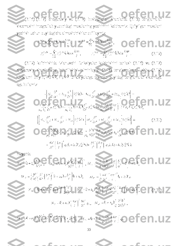 (3.16)-(3.17)   chegaraviy   va   (3.18)   boshlang'ich   shartlarda   (3.15)   tenglamalar
sistemasini integrallab yuqoridagi masalaning yechimini keltiramiz.  Qo’yilgan m asalani
yechish uchun quyidagi cha  almashtirishlar qo’ llay miz 
       ,
,           .                    (3.19)
  (3.19)   ko’rinishida   izlanuvchi   funksiyalar   ko'rinishini   tanlash   (3.16)   va   (3.17)
chegaraviy   shartlarning   bajarilishini   ta'minlaydi.   (3.15)   tenglamalarga   ushbu   (3.19)
ifodalarni qo'yib,   ,     funktsiyalarga nisbatan quyidagi   tenglamalar   sistemaga
ega bo'lamiz
,
                (3. 20 )
bu yerda
,      ,  , 
     ,      
,      ,              (3. 21 )
,    ,
,     .
55 