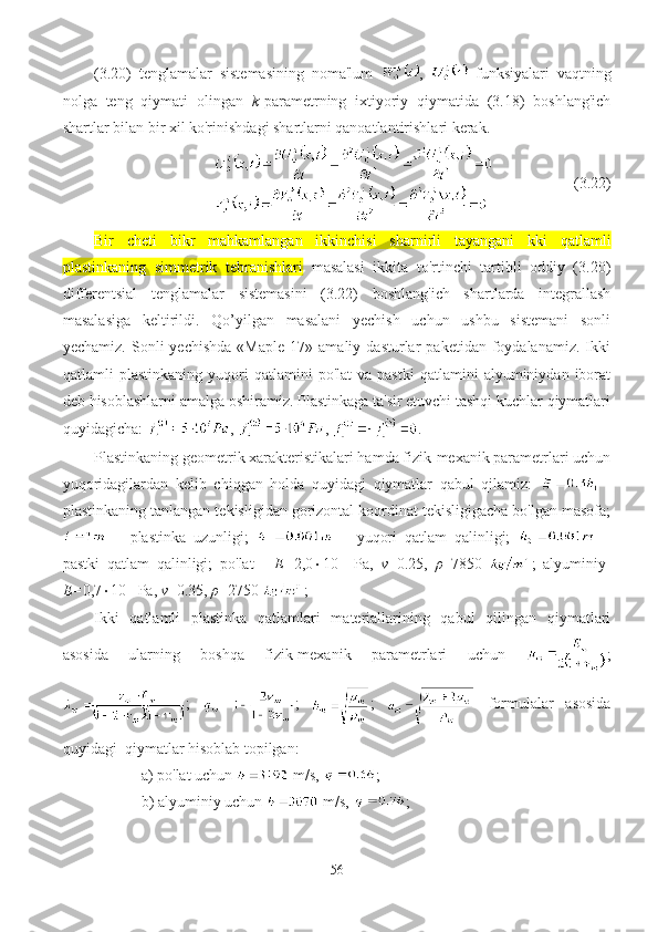 (3.20)   tenglamalar   sistemasining   noma'lum   ,     funksiyalari   vaqtning
nolga   teng   qiymati   olingan   k -parametrning   ixtiyoriy   qiymatida   (3.18)   boshlang'ich
shartlar bilan bir xil ko'rinishdagi shartlarni qanoatlantirishlari kerak.
                     (3. 22 )
Bir   cheti   bikr   mahkamlangan   ikkinchisi   sharnirli   tayangani   kki   qatlamli
plastinkaning   simmetrik   tebranishlari   masalasi   ikkita   to'rtinchi   tartibli   oddiy   (3.20)
differentsial   tenglamalar   sistemasini   (3.22)   boshlang'ich   shartlarda   integrallash
masalasiga   keltirildi.   Qo’yilgan   masalani   yechish   uchun   ushbu   sistemani   sonli
yechamiz.   Sonli   yechishda   «Maple   17»  amaliy   dasturlar   paketidan   foydalanamiz.   Ikki
qatlamli   plastinkaning   yuqori   qatlamini   po'lat   va   pastki   qatlamini   alyuminiydan   iborat
deb hisoblashlarni amalga oshiramiz. Plastinkaga ta'sir etuvchi tashqi kuchlar qiymatlari
quyidagicha:  ,  ,  .
Plastinkaning geometrik xarakteristikalari hamda fizik-mexanik parametrlari uchun
yuqoridagilardan   kelib   chiqgan   holda   quyidagi   qiymatlar   qabul   qilamiz:     -
plastinkaning tanlangan tekisligidan gorizontal koordinat tekisligigacha bo'lgan masofa;
  –   plastinka   uzunligi;     –   yuqori   qatlam   qalinligi;     –
pastki   qatlam   qalinligi;   po'lat   -   E= 2,0  10 11
  Pa,   ν =0.25,   ρ =7850   ;   alyuminiy-
E= 0,7  10 11 
Pа,  ν =0.35,  ρ =2750  ; 
Ikki   qatlamli   plastinka   qatlamlari   materiallarining   qabul   qilingan   qiymatlari
asosida   ularning   boshqa   fizik-mexanik   parametrlari   uchun   ;
;   ;   ;  
  formulalar   asosida
quyidagi  qiymatlar hisoblab topilgan: 
a) po'lat uchun   m/s,  ; 
b) alyuminiy uchun   m/s,  ;
56 