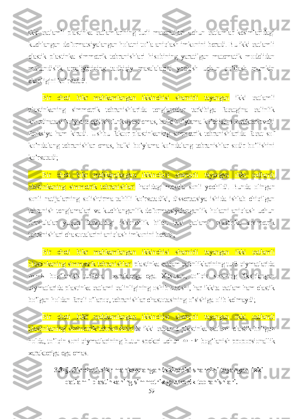 ikki   qatlamli   plastinka   qatlamlarining   turli   materiallari   uchun   qatlamlar   kesimlaridagi
kuchlangan-deformatsiyalangan holatni to’la aniqlash imkonini beradi. Bu ikki qatlamli
elastik   plastinka   simmetrik   tebranishlari   hisobining   yaratilgan   matematik   modelidan
muhandislik   amaliyotining   tadbiqiy   masalalarini   yechish   uchun   qo’llash   mumkin
ekanligini ko’rsatadi.
Bir   cheti   bikr   mahkamlangan   ikkinchisi   sharnirli   tayangan   ikki   qatlamli
plastinkaning   simmetrik   tebranishlarida   tenglamalar   tarkibiga   faqatgina   qalinlik
koordinatasi bo’yicha egilish funksiyasi emas, balki bo’ylama ko’chishni xarakterlovchi
funksiya   ham   kiradi.   Ushbu   faktor   plastinkaning   simmetrik   tebranishlarida   faqat   sof
ko’ndalang   tebranishlar   emas,   balki   bo’ylama-ko’ndalang   tebranishlar   sodir   bo’lishini
ko’rsatadi;
Bir   cheti   bikr   mahkamlangan   ikkinchisi   sharnirli   tayangan   ikki   qatlamli
plastinkaning   simmetrik   tebranishlari   haqidagi   masala   sonli   yechildi.   Bunda   olingan
sonli   natijalarning   solishtirma   tahlili   ko’rsatadiki,   dissertatsiya   ishida   ishlab   chiqilgan
tebranish   tenglamalari   va   kuchlanganlik-deformatsiyalanganlik   holatni   aniqlash   uchun
formulalar   yuqori   darajadagi   ishonchlik   bilan   ikki   qatlamli   plastinka   simmetrik
tebranishlari chastotalarini aniqlash imkonini beradi;
Bir   cheti   bikr   mahkamlangan   ikkinchisi   sharnirli   tayangan   ikki   qatlamli
plastinkaning simmetrik tebranishlari  plastinka qatlam qalinliklarining turli qiymatlarida
  bog‘lanish   turlicha     xarakterga   ega.   Xususan,   to’lqin   sonining   fiksirlangan
qiymatlarida plastinka qatlami qalinligining oshib borishi, har ikkita qatlam ham elastik
bo’lgan holdan farqli o’laroq, tebranishlar chastotasining o’sishiga olib kelmaydi;
Bir   cheti   bikr   mahkamlangan   ikkinchisi   sharnirli   tayangan   ikki   qatlamli
plastinkaning   simmetrik   tebranishlari da   ikki   qatlamli   plastinka   qatlami   elastik   bo’lgan
holda, to’lqin soni qiymatlarining butun spektri uchun   bog‘lanish proporsionallik
xarakteriga ega emas.
3.3-§.  Bir cheti bikr mahkamlangan ikkinchisi sharnirli tayangan    ikki
qatlamli  plastinkaning simmetrik garmonik tebranishlari.
59 