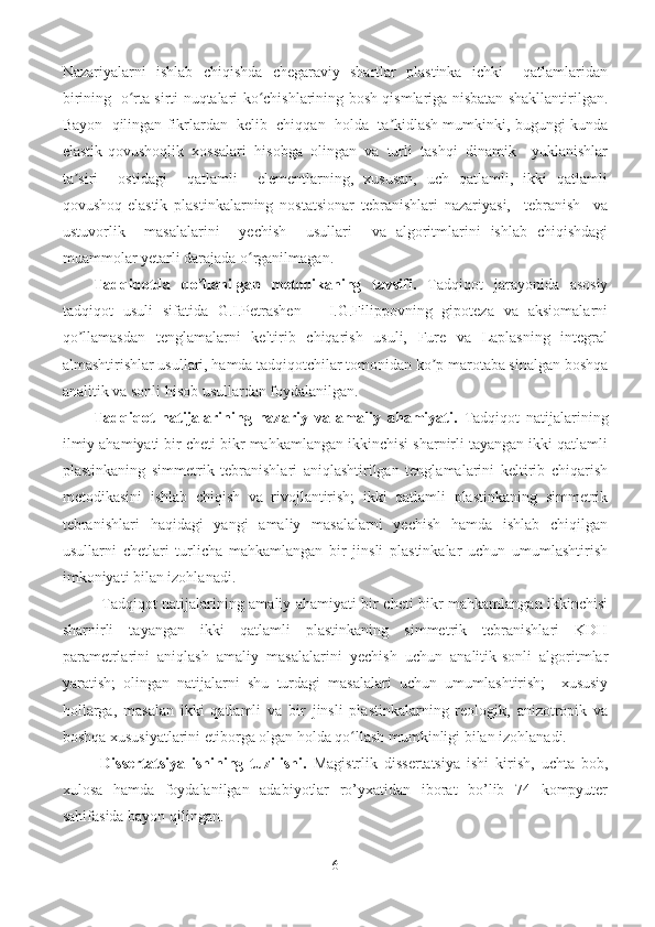 Nazariyalarni   ishlab   chiqishda   chegaraviy   shartlar   plastinka   ichki     qatlamlaridan
birining   o rta sirti nuqtalari ko chishlarining bosh qismlariga nisbatan shakllantirilgan.ʻ ʻ
Bayon  qilingan fikrlardan  kelib  chiqqan  holda  ta kidlash mumkinki, bugungi kunda	
ʼ
elastik-qovushoqlik   xossalari   hisobga   olingan   va   turli   tashqi   dinamik     yuklanishlar
ta siri     ostidagi     qatlamli     elementlarning,   xususan,   uch   qatlamli,   ikki   qatlamli	
ʼ
qovushoq-elastik   plastinkalarning   nostatsionar   tebranishlari   nazariyasi,     tebranish     va
ustuvorlik     masalalarini     yechish     usullari     va   algoritmlarini   ishlab   chiqishdagi
muammolar yetarli darajada o rganilmagan.	
ʻ
Tadqiqotda   qo llanilgan   metodikaning   tavsifi.	
ʼ   Tadqiqot   jarayonida   asosiy
tadqiqot   usuli   sifatida   G.I.Petrashen   –   I.G.Filippovning   gipoteza   va   aksiomalarni
qo llamasdan   tenglamalarni   keltirib   chiqarish   usuli,   Fure   va   Laplasning   integral	
ʼ
almashtirishlar usullari, hamda tadqiqotchilar tomonidan ko p marotaba sinalgan boshqa	
ʼ
analitik va sonli hisob usullardan foydalanilgan.
Tadqiqot   natijalarining   nazariy   va   amaliy   ahamiyati.   Tadqiqot   natijalarining
ilmiy ahamiyati bir cheti bikr mahkamlangan ikkinchisi sharnirli tayangan ikki qatlamli
plastinkaning   simmetrik   tebranishlari   aniqlashtirilgan   tenglamalarini   keltirib   chiqarish
metodikasini   ishlab   chiqish   va   rivojlantirish;   ikki   qatlamli   plastinkaning   simmetrik
tebranishlari   haqidagi   yangi   amaliy   masalalarni   yechish   hamda   ishlab   chiqilgan
usullarni   chetlari   turlicha   mahkamlangan   bir   jinsli   plastinkalar   uchun   umumlashtirish
imkoniyati bilan izohlanadi.
Tadqiqot natijalarining amaliy ahamiyati bir cheti bikr mahkamlangan ikkinchisi
sharnirli   tayangan   ikki   qatlamli   plastinkaning   simmetrik   tebranishlari   KDH
parametrlarini   aniqlash   amaliy   masalalarini   yechish   uchun   analitik-sonli   algoritmlar
yaratish;   olingan   natijalarni   shu   turdagi   masalalari   uchun   umumlashtirish;     xususiy
hollarga,   masalan   ikki   qatlamli   va   bir   jinsli   plastinkalarning   reologik,   anizotropik   va
boshqa xususiyatlarini etiborga olgan holda qo llash mumkinligi bilan izohlanadi.	
ʻ
  Dissertatsiya   ishining   tuzilishi.   Magistrlik   dissertatsiya   ishi   kirish,   uchta   bob,
xulosa   hamda   foydalanilgan   adabiyotlar   ro’yxatidan   iborat   bo’lib   74   kompyuter
sahifasida bayon qilingan.
6 