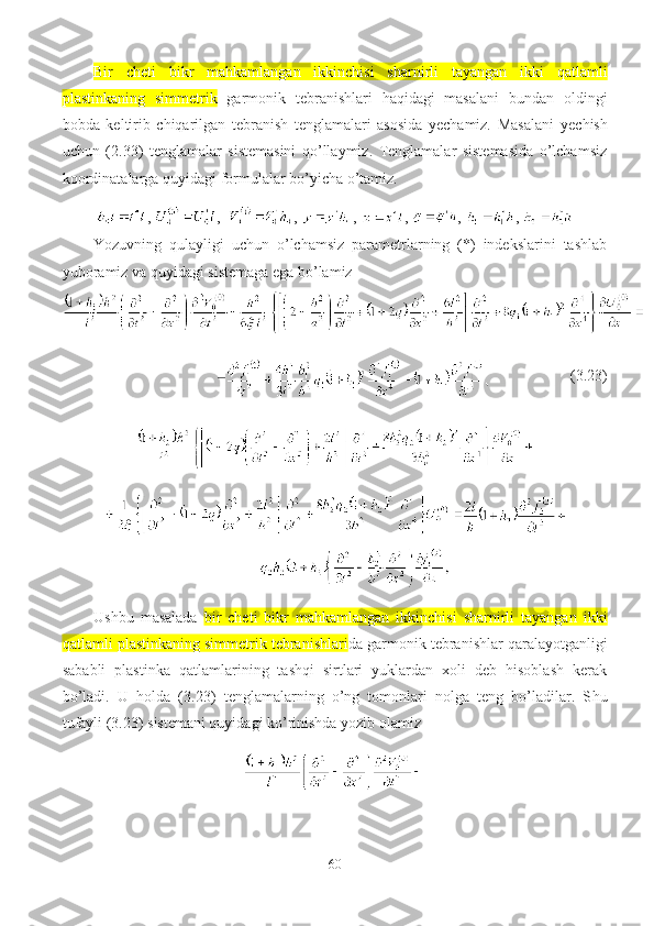 Bir   cheti   bikr   mahkamlangan   ikkinchisi   sharnirli   tayangan   ikki   qatlamli
plastinkaning   simmetrik   garmonik   tebranishlari   haqidagi   masalani   bundan   oldingi
bobda   keltirib   chiqarilgan   tebranish   tenglamalari   asosida   yechamiz.   Masalani   y echish
uchun   (2.3 3 )   tenglamalar   sistemasini   qo’llaymiz.   Tenglamalar   sistemasida   o’lchamsiz
koordinatalarga  quyidagi  formulalar bo’yicha o’tamiz.
,  ,   ,  ,  ,  ,  , 
Yozuvning   qulayligi   uchun   o’lchamsiz   parametrlarning   (*)   indekslarini   tashlab
yuboramiz va quyidagi sistemaga ega bo’lamiz
                      (3. 23 )
Ushbu   masalada   bir   cheti   bikr   mahkamlangan   ikkinchisi   sharnirli   tayangan   ikki
qatlamli plastinkaning simmetrik tebranishlari da g armonik tebranishlar qaralayotganligi
sababli   plastinka   qatlamlarining   tashqi   sirtlari   yuklardan   xoli   deb   hisoblash   kerak
bo’ladi.   U   holda   (3. 23 )   tenglamalarning   o’ng   tomonlari   nolga   teng   bo’ladilar.   S h u
tufayli (3. 23 ) sistemani quyidagi ko’rinishda yozib olamiz
60 