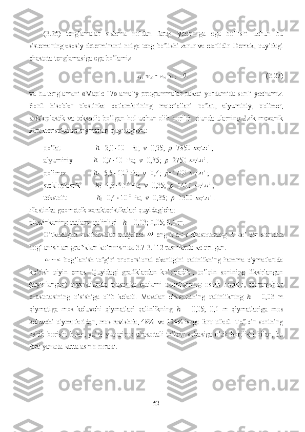 (3.2 6 )   tenglamalar   sistema   noldan   farqli   y echimga   ega   bo’lishi   uchun   bu
sistemaning asosiy determinanti nolga teng bo’lishi zarur va etarlidir. Demak, quyidagi
chastota tenglamasiga ega bo’lamiz 
.                                             (3.2 7 )
va bu tenglamani «Maple 17» amaliy programmalar paketi yordamida sonli   y echamiz.
Sonli   hisoblar   plastinka   qatlamlarining   materiallari   po’lat ,   alyuminiy ,   polimer,
stekloplastik va tekstolit   bo’lgan hol uchun olib borildi. Bunda ularning fizik-mexanik
xarakteristikalari qiymatlari quyidagicha:
po’lat-                   E= 2,0  10 11
 Pa;   ν =0,25;   ρ =7850  ;
alyuminiy-           E= 0,7  10 11
Pa;   ν =0,35;   ρ =2750  .
polimer-                E
0 =5,5  10 10
 Pa;    ν =0,4;    ρ =1700  ;
stekloplastik-         E
0 =1,8  10 10
 Pa;    ν =0,35;    ρ =1400  ;
tekstolit-                 E
0 =0,4  10 10
 Pa;    ν =0,35;    ρ =1300  .
Plastinka g eometri k  xarakteristik alari quyidagicha:  
plastinkaning  qatlam i  qalinligi-   h  = 0,03; 0,05; 0,1 m.
O’tkazilgan   hisoblashlar   natijalari   -eng   kichik   chastotaning   -to’lqin   sonidan
bog‘lanishlari grafiklari ko’rinishida 3. 7 -3. 112  rasmlarda keltirilgan. 
  bog‘lanish to’g‘ri proporsional ekanligini qalinlikning hamma qiymatlarida
ko’rish   qiyin   emas.   Quyidagi   grafiklardan   ko’rinadiki,   to’lqin   sonining   fiksirlangan
(tayinlangan)   qiymatlarida   plastinka   qatlami   qalinligining   oshib   borishi,   tebranishlar
chastotasining   o’sishiga   olib   keladi.   Masalan   chastotaning   qalinlikning   h   =   0,03   m
qiymatiga   mos   keluvchi   qiymatlari   qalinlikning   h   =   0,05;   0,1   m   qiymatlariga   mos
keluvchi qiymatlaridan, mos ravishda, 48%  va 124% larga farq qiladi. To’lqin sonining
oshib borishi  bilan, ya’ni  yuqoriroq chastotali  to’lqin sohasiga  o’tib borilishi  bilan, bu
farq yanada kattalashib boradi.  
62 