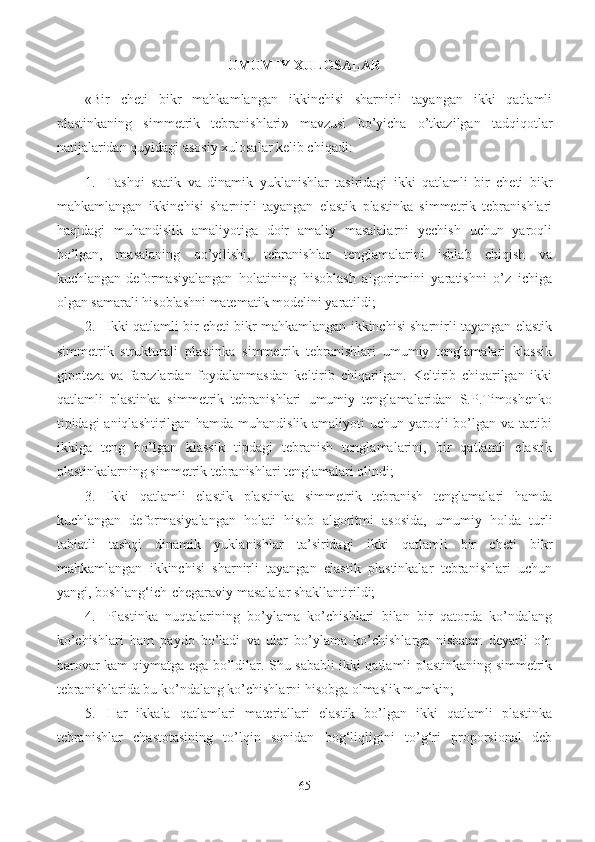 UMUMIY XULOSALAR
« Bir   cheti   bikr   mahkamlangan   ikkinchisi   sharnirli   tayangan   ikki   qatlamli
plastinkaning   simmetrik   tebranishlari »   mavzusi   bo’yicha   o’tkazilgan   tadqiqotlar
natijalaridan quyidagi asosiy xulosalar kelib chiqadi:
1. Tashqi   statik   va   dinamik   yuklanishlar   tasiridagi   ikki   qatlamli   bir   cheti   bikr
mahkamlangan   ikkinchisi   sharnirli   tayangan   elastik   plastinka   simmetrik   tebranishlari
haqidagi   muhandislik   amaliyotiga   doir   amaliy   masalalarni   yechish   uchun   yaroqli
bo’lgan,   masalaning   qo’yilishi,   tebranishlar   tenglamalarini   ishlab   chiqish   va
kuchlangan-deformasiyalangan   holatining   hisoblash   algoritmini   yaratishni   o’z   ichiga
olgan samarali hisoblashni matematik modelini yaratildi;
2. Ikki qatlamli bir cheti bikr mahkamlangan ikkinchisi sharnirli tayangan elastik
simmetrik   strukturali   plastinka   simmetrik   tebranishlari   umumiy   tenglamalari   klassik
gipoteza   va   farazlardan   foydalanmasdan   keltirib   chiqarilgan.   Keltirib   chiqarilgan   ikki
qatlamli   plastinka   simmetrik   tebranishlari   umumiy   tenglamalaridan   S.P.Timoshenko
tipidagi aniqlashtirilgan hamda muhandislik amaliyoti  uchun yaroqli bo’lgan va tartibi
ikkiga   teng   bo’lgan   klassik   tipdagi   tebranish   tenglamalarini,   bir   qatlamli   elastik
plastinkalarning simmetrik tebranishlari tenglamalari olindi;
3. Ikki   qatlamli   elastik   plastinka   simmetrik   tebranish   tenglamalari   hamda
kuchlangan   deformasiyalangan   holati   hisob   algoritmi   asosida,   umumiy   holda   turli
tabiatli   tashqi   dinamik   yuklanishlar   ta’siridagi   ikki   qatlamli   bir   cheti   bikr
mahkamlangan   ikkinchisi   sharnirli   tayangan   elastik   plastinkalar   tebranishlari   uchun
yangi, boshlang‘ich-chegaraviy masalalar shakllantirildi;
4. Plastinka   nuqtalarining   bo’ylama   ko’chishlari   bilan   bir   qatorda   ko’ndalang
ko’chishlari   ham   paydo   bo’ladi   va   ular   bo’ylama   ko’chishlarga   nisbatan   deyarli   o’n
barovar kam qiymatga ega bo’ldilar. Shu sababli ikki qatlamli plastinkaning simmetrik
tebranishlarida bu ko’ndalang ko’chishlarni hisobga olmaslik mumkin;
5. Har   ikkala   qatlamlari   materiallari   elastik   bo’lgan   ikki   qatlamli   plastinka
tebranishlar   chastotasining   to’lqin   sonidan   bog‘liqligini   to’g‘ri   proporsional   deb
65 