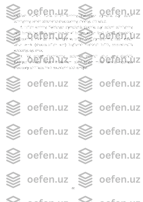 hisoblash   mumkin.   Bunda   to’lqin   sonining   fiksirlangan   qiymatida   quyi   qatlam
qalinligining oshishi tebranishlar chastotasining o’sishiga olib keladi.
6. To’lqin   sonining   fiksirlangan   qiymatlarida   plastinka   quyi   qatlami   qalinligining
oshib borishi, har ikkala qatlam  ham  bir xil bo’lgan xoldan farqli  o’laroq, tebranishlar
chastotasining   o’sishiga   olib   kelmaydi   va   to’lqin   soni   qiymatlarining   butun   spektri
uchun     (chastota-to’lqin   soni)   bog‘lanish   nochiziqli   bo’lib,   proporsionallik
xarakteriga ega emas; 
7. Ikki   qatlamli   plastinkaning     qatlamlari   materiali   uchun   uning   elastiklik
xususiyati   hisobga   olingan   holda   ham   taklif   etilgan   model   asosida   bajarilgan
chastotaviy tahlil katta hisob resurslarini talab etmaydi.
66 