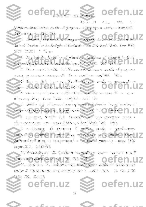 ADABIYOTLAR   RO ’ YXATI
1. Филипов   И.Г.,   Чебан   В.Г.
Математическая теория колебаний упругих и вязкоупругих пластин и стержней. –
Кишинев; «Штиинца», 1988.
2. Carrera E., Brischetto S. A Survey with Numerical Assesment of Classical and
Refined   Theories   for   the   Analysis   of   Sandwich   Plates   //   Z.   Appl.   Mech.   Rew.   V.62,
2009. – 010803 – 1 – 17 pp.
3. Altenbach   H.   Modelling   of   viscoelastic   behaviour   of   plates   //   in   M.   7.
yczkowski (ed.), Greep in Structures, Springer, Berlin, 1990. – 531 – 537. pp. 
4. Филипов И.Г., Чебан В.Г. Математическая  теория колебаний упругих и
вязкоупругих пластин и стержней. – Кишинев; «Штиинца», 1988. – 190 с.
5. Болотин   В.В.   Прочност ,   Устойчивостъ   и   колебания   многослойн ы х
пластин  //  Расчет ы на прочностъ-М.,  1995.  Вып. 11.
6. Филипов И.Г., Филипов С.И. К теории колебания трехслойных пластин
// Приклад. Мех., – Киев. – 1998. – Т.34, №3. – С. 20 – 26.
7. Mindlin   R.D.   Influence   of   rotatory   inertia   and   shear   in   flexural   motions   of
isotropic elastic plates // ASME, Z. Appl. Mech. 18, 1951 – 1031 – 1036 pp.
8. Д.С.Газис ,   Mindlin   R . D .   Взаимодействие   цилиндрических   слоев   и
оболочек со связанными полями. //  ASME, Z. Appl. Mech.  1963 . – 336  с .
9. И.Т.Селезов ,   Ю.Г.Кривонов   К   теории   изгиба   и   устойчивости
трехслойных   пластин   с   ортотропным   трехмерным   заполнителем.   Восьмой
Всероссийский   съезд   по   теоретической   и   прикладной   механике.   Пермь,   23-29
август, 2001. - С.458-459.
10. Мирзакобилов   Н.Х.   Колебания   трехслойных   пластин   частного   вида   //
Дисс.на соис.уч.степ. канд. наук. – М.: 1992. – 139 с.
11. Петрашень  Г.И. Проблемы  инженерной  теории колебаний  вырожденных
систем   //   Исследование   по   теории   упругости   и   пластичности.   –   Л.:   Изд.   ЛГУ,
1966. - №5. – С. 3-33.
67 