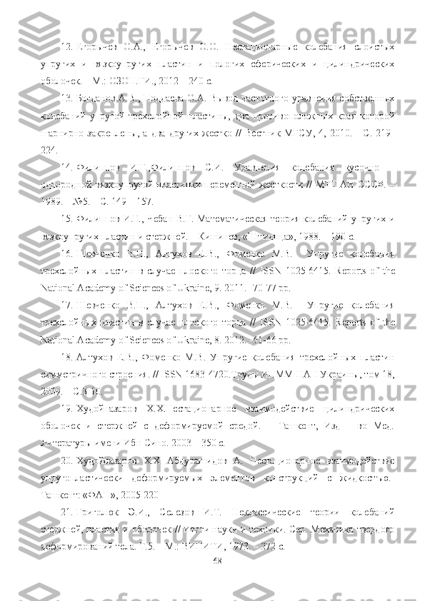 12. Егорычев   О.А.,   Егорычев   О.О.   Нестационарные   колебания   слоистых
упругих   и   вязкоупругих   пластин   и   пологих   сферических   и   цилиндрических
оболочек. – М.: ОЗОП.ГИ., 2012 – 240 с.
13. Богданов А.В., Поддаева О.А. Вывод частотного уравнения собственных
колебаний   упругой   трехслойной   пластины,   два   противоположных   края   которой
шарнирно   закреплены,   а   два   других   жестко   //   Вестник   МГСУ,   4,   2010.   -   С.   219-
224.
14. Филипов   И.Г.,Филипов   С.И.   Уравнения   колебания   кусочно   –
однородной вязкоупругой пластинки переменной жесткости // МТТ АН СССР. –
1989. – №5. – С. 149 – 157.
15. Филипов И.Г., Чебан В.Г. Математическая  теория колебаний упругих и
вязкоупругих пластин и стержней. – Кишинев; «Штиинца», 1988. – 190 с.
16. Шевченко   В.П.,   Алтухов   Е.В.,   Фоменко   М.В.     Упругие   колебания
трехслойных   пластин   в   случае   плоского   торца   //   ISSN   1025-6415.   Reports   of   the
National Academy of Sciences of Ukraine, 9. 2011. -70-77 pp.
17. Шевченко   В.П.,   Алтухов   Е.В.,   Фоменко   М.В.     Упругие   колебания
трехслойных   пластин   в   случае   плоского   торца   //   ISSN   1025-6415.   Reports   of   the
National Academy of Sciences of Ukraine, 8. 2012. -61-66 pp.
18. Алтухов   Е.В.,   Фоменко   М.В.   Упругие   колебания   трехслойных   пластин
симметричного строения. //  ISSN  1683-4720.Труды ИПММ НАН Украины, том 18,
2009. – С.3-10.
19. Худойназаров   Х.Х.Нестационарное   взаимодействие   цилиндрических
оболочек   и   стержней   с   деформируемой   средой.   –   Ташкент,   Изд   –   во   Мед.
Литературы имени Ибн Сино. 2003 – 350 с.
20. Худойназаров   Х.Х   Абдурашидов   А.   Нестационарное   взаимодействие
упругопластически   деформируем ы х   элементов   конструкций   с   жидкостъю.-
Ташкент: «ФАН» , 2005-220 
21. Григолюк   Э.И.,   Селезов   И.Т.   Неклассические   теории   колебаний
стержней, пластин и оболочек // Итоги науки и техники. Сер. Механика твердого
деформирований тела. Т.5. – М.: ВИНИТИ, 1973. – 272 с.
68 