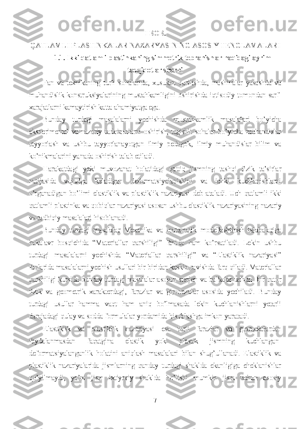 I BOB. 
QATLAMLI  PLASTINKALAR NAZARYASINING ASOSIY TENGLAMALARI
1.1. Ikki qatlamli plastinkaning   simmetrik tebranishlar haqidagi ayrim
tadqiqotlar sharhi
Fan   va   texnikaning   turli   sohalarida,   xususan   qurilishda,   mashinalar   yasashda   va
muhandislik konstruksiyalarining mustahkamligini  oshirishda  iqtisodiy tomondan sarf-
xarajatlarni kamaytirish katta ahamiyatga ega.
Bunday   turdagi   masalalarni   yechishda   mustahkamlik   masalalari   bo’yicha
eksperimental   va   nazariy   tadqiqotlarni   oshirish,   tegishli   sohalar   bo’yicha   muhandislar
tayyorlash   va   ushbu   tayyorlanayotgan   ilmiy   pedagok,   ilmiy   muhandislar   bilim   va
ko’nikmalarini yanada oshirish talab etiladi.
Harakatdagi   yoki   muvozanat   holatidagi   qattiq   jismning   tashqi   fizik   ta’sirlar
natijasida   vujudga   keladigan   deformatsiyalanishini   va   ichki   kuchlanishlarni
o’rganadigan   bo’limi   elastiklik   va   plastiklik   nazariyasi   deb   ataladi.   Uch   qatlamli   ikki
qatlamli p lastinka va qobiqlar nazariyasi   asosan ushbu   elastiklik nazariyasining   nazariy
va  tadbiqiy masalalari hisoblanadi.
Bunday   turdagi   masalalar   Mexanika   va   matematik   modellashtirish   talabalariga
bakalavr   bosqichida   “Materiallar   qarshiligi”   fanida   ham   ko’rsatiladi.   Lekin   ushbu
turdagi   masalalarni   yechishda   “Materiallar   qarshiligi”   va   “Elastiklik   nazariyasi”
fanlarida masalalarni yechish usullari bir-biridan keskin ravishda farq qiladi. Materiallar
qarshiligi kursida bunday turdagi masalalar asosan   sterjen va balkalar   uchun   bir qator
fizik   va   geometrik   xarakterdagi,   farazlar   va   gipotezalar   asosida   yechiladi.   Bunday
turdagi   usullar   hamma   vaqt   ham   aniq   bo’lmasada   lekin   kuchlanishlarni   yetarli
darajadagi qulay va sodda formulalar yordamida hisoblashga imkon yaratadi.
Elastiklik   va   plastiklik   nazariyasi   esa   turli   farazlar   va   gipotezalardan
foydalanmasdan   faqatgina   elastik   yoki   plastik   jismning   kuchlangan-
deformatsiyalanganlik   holatini   aniqlash   masalalari   bilan   shug’ullanadi.   Elastiklik   va
plastiklik   nazariyalarida   jismlarning   qanday   turdagi   shaklda   ekanligiga   cheklanishlar
qo’yilmaydi,   ya’ni   jism   ixtiyoriy   shaklda   bo’lishi   mumkin   jism   uchun   asosiy
7 