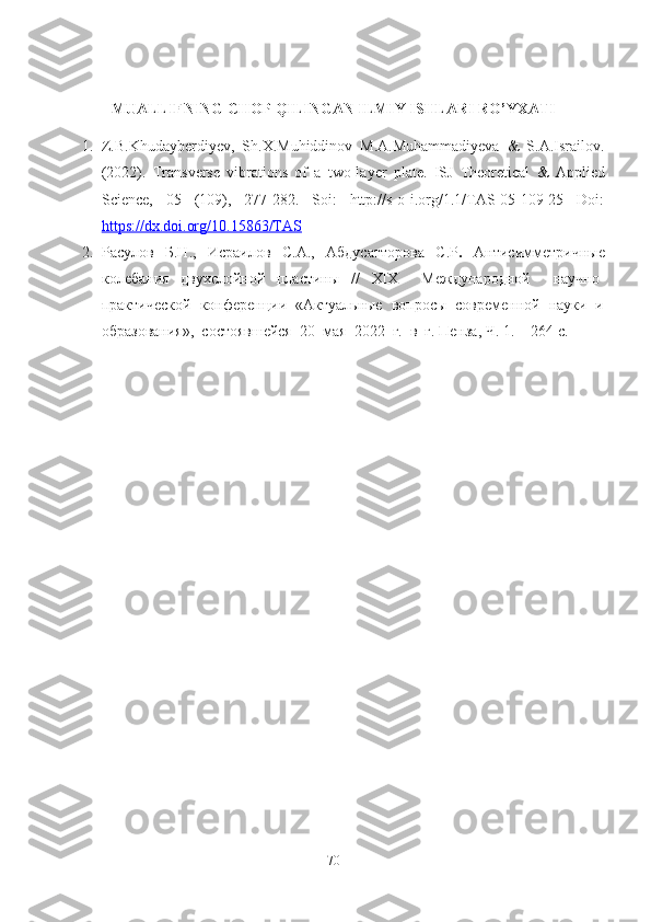 MUALLIFNING CHOP QILINGAN ILMIY ISHLARI RO’YXATI
1. Z.B.Khudayberdiyev,   Sh.X.Muhiddinov   M.A.Muhammadiyeva   &   S.A.Israilov.
(2022).   Transverse   vibrations   of   a   t wo-layer   plate .   ISJ   Theoretical   &   Applied
Science,   05   (109),   277-282.   Soi:   http://s-o-i.org/1.1/TAS-05-109-25   Doi:
https://dx.doi.org/10.15863/TAS
2. Расулов   Б.Н.,   Исраилов   С.А.,   Абдусатторова   С.Р .   Антисимметрич ные
колебания   двухслойной   пластины   //   XIX     Международной     научно-
практической  конференции  «Актуальные  вопросы  современной  науки  и
образования»,  состоявшейся  20  мая  2022  г.  в  г. Пенза , Ч. 1.  – 264- с.
70 