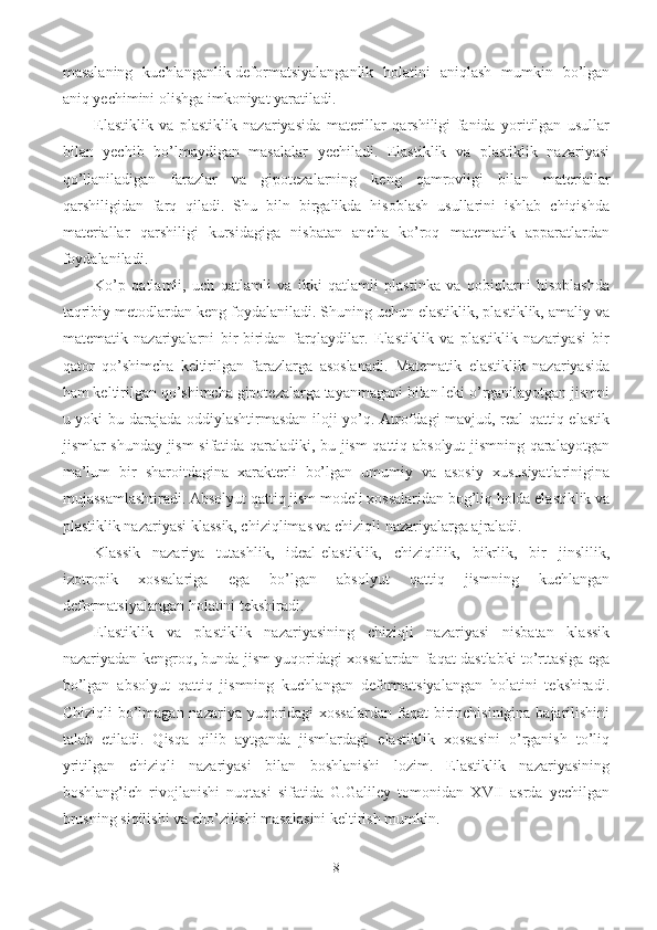 masalaning   kuchlanganlik-deformatsiyalanganlik   holatini   aniqlash   mumkin   bo’lgan
aniq yechimini olishga imkoniyat yaratiladi.
Elastiklik   va   plastiklik   nazariyasida   materillar   qarshiligi   fanida   yoritilgan   usullar
bilan   yechib   bo’lmaydigan   masalalar   yechiladi.   Elastiklik   va   plastiklik   nazariyasi
qo’llaniladigan   farazlar   va   gipotezalarning   keng   qamrovligi   bilan   materiallar
qarshiligidan   farq   qiladi.   Shu   biln   birgalikda   hisoblash   usullarini   ishlab   chiqishda
materiallar   qarshiligi   kursidagiga   nisbatan   ancha   ko’roq   matematik   apparatlardan
foydalaniladi.
Ko’p   qatlamli,   uch   qatlamli   va   ikki   qatlamli   plastinka   va   qobiqlarni   hisoblashda
taqribiy metodlardan keng foydalaniladi. Shuning uchun elastiklik, plastiklik, amaliy va
matematik   nazariyalarni   bir-biridan   farqlaydilar.   Elastiklik   va   plastiklik   nazariyasi   bir
qator   qo’shimcha   keltirilgan   farazlarga   asoslanadi.   Matematik   elastiklik   nazariyasida
ham keltirilgan qo’shimcha gipotezalarga tayanmagani bilan leki o’rganilayotgan jismni
u yoki bu darajada oddiylashtirmasdan iloji yo’q. Atrofdagi mavjud, real qattiq elastik
jismlar shunday jism sifatida qaraladiki, bu jism qattiq absolyut jismning qaralayotgan
ma’lum   bir   sharoitdagina   xarakterli   bo’lgan   umumiy   va   asosiy   xususiyatlarinigina
mujassamlashtiradi. Absolyut qattiq jism modeli xossalaridan bog’liq holda elastiklik va
plastiklik nazariyasi klassik, chiziqlimas va chiziqli nazariyalarga ajraladi.
Klassik   nazariya   tutashlik,   ideal-elastiklik,   chiziqlilik,   bikrlik,   bir   jinslilik,
izotropik   xossalariga   ega   bo’lgan   absolyut   qattiq   jismning   kuchlangan
deformatsiyalangan holatini tekshiradi.
Elastiklik   va   plastiklik   nazariyasining   chiziqli   nazariyasi   nisbatan   klassik
nazariyadan kengroq, bunda jism yuqoridagi xossalardan faqat dastlabki to’rttasiga ega
bo’lgan   absolyut   qattiq   jismning   kuchlangan   deformatsiyalangan   holatini   tekshiradi.
Chiziqli  bo’lmagan nazariya yuqoridagi  xossalardan faqat birinchisinigina bajarilishini
talab   etiladi.   Qisqa   qilib   aytganda   jismlardagi   elastiklik   xossasini   o’rganish   to’liq
yritilgan   chiziqli   nazariyasi   bilan   boshlanishi   lozim.   Elastiklik   nazariyasining
boshlang’ich   rivojlanishi   nuqtasi   sifatida   G.Galiley   tomonidan   XVII   asrda   yechilgan
brusning siqilishi va cho’zilishi masalasini keltirish mumkin.
8 