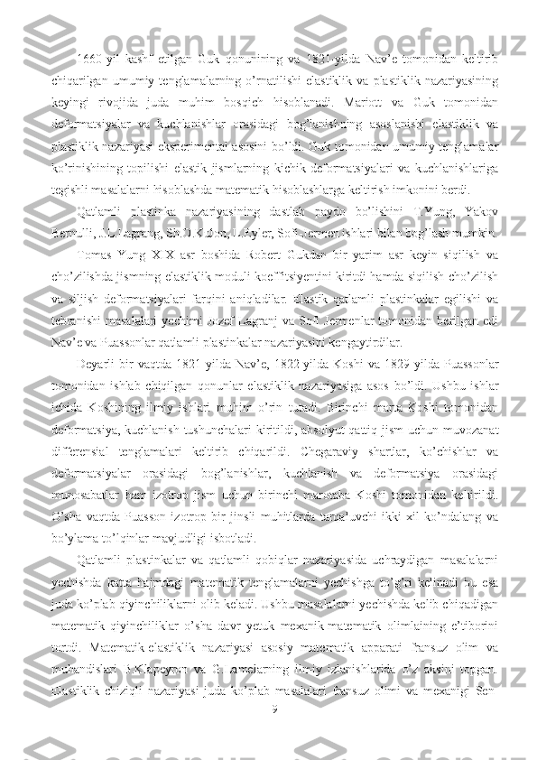 1660-yil   kashf   etilgan   Guk   qonunining   va   1821-yilda   Nav’e   tomonidan   keltirib
chiqarilgan   umumiy   tenglamalarning   o’rnatilishi   elastiklik   va   plastiklik   nazariyasining
keyingi   rivojida   juda   muhim   bosqich   hisoblanadi.   Mariott   va   Guk   tomonidan
deformatsiyalar   va   kuchlanishlar   orasidagi   bog’lanishning   asoslanishi   elastiklik   va
plastiklik nazariyasi eksperimental asosini bo’ldi. Guk tomonidan umumiy tenglamalar
ko’rinishining   topilishi   elastik   jismlarning   kichik   deformatsiyalari   va   kuchlanishlariga
tegishli masalalarni hisoblashda matematik hisoblashlarga keltirish imkonini berdi.
Qatlamli   p lastinka   nazariyasining   dastlab   paydo   bo’lishini   T.Yung,   Yakov
Bernulli, J.L.Lagrang, Sh.O.Kulon, L.Eyler, Sofi-Jermen ishlari bilan bog’lash mumkin.
Tomas   Yung   XIX   asr   boshida   Robert   Gukdan   bir   yarim   asr   keyin   siqilish   va
cho’zilishda jismning elastiklik moduli koeffitsiyentini kiritdi hamda siqilish-cho’zilish
va   siljish   deformatsiyalari   farqini   aniqladilar.   Elastik   qatlamli   plastinkalar   egilishi   va
tebranishi   masalalari   yechimi   Jozef   Lagranj   va  Sofi   Jermenlar   tomonidan   berilgan  edi
Nav’e va Puassonlar qatlamli plastinkalar nazariyasini kengaytirdilar.
Deyarli   bir   vaqtda   1821-yilda   Nav’e,   1822-yilda   Koshi   va   1829-yilda   Puassonlar
tomonidan   ishlab   chiqilgan   qonunlar   elastiklik   nazariyasiga   asos   bo’ldi.   Ushbu   ishlar
ichida   Koshining   ilmiy   ishlari   muhim   o’rin   tutadi.   Birinchi   marta   Koshi   tomonidan
deformatsiya, kuchlanish tushunchalari  kiritildi, absolyut  qattiq jism  uchun muvozanat
differensial   tenglamalari   keltirib   chiqarildi.   Chegaraviy   shartlar,   ko’chishlar   va
deformatsiyalar   orasidagi   bog’lanishlar,   kuchlanish   va   deformatsiya   orasidagi
munosabatlar   ham   izotrop   jism   uchun   birinchi   marotaba   Koshi   tomonidan   keltirildi.
O’sha   vaqtda   Puasson   izotrop   bir   jinsli   muhitlarda   tarqaluvchi   ikki   xil   ko’ndalang   va
bo’ylama to’lqinlar mavjudligi isbotladi.
Qatlamli   plastinkalar   va   qatlamli   qobiqlar   nazariyasida   uchraydigan   masalalarni
yechishda   katta   hajmdagi   matematik   tenglamalarni   yechishga   to’g’ri   kelinadi   bu   esa
juda ko’plab qiyinchiliklarni olib keladi. Ushbu masalalarni yechishda kelib chiqadigan
matematik   qiyinchiliklar   o’sha   davr   yetuk   mexanik-matematik   olimlaining   e’tiborini
tortdi.   Matematik-elastiklik   nazariyasi   asosiy   matematik   apparati   fransuz   olim   va
muhandislari   B.Klapeyron   va   G.Lamelarning   ilmiy   izlanishlarida   o’z   aksini   topgan.
Elastiklik   chiziqli   nazariyasi   juda   ko’plab   masalalari   fransuz   olimi   va   mexanigi   Sen-
9 