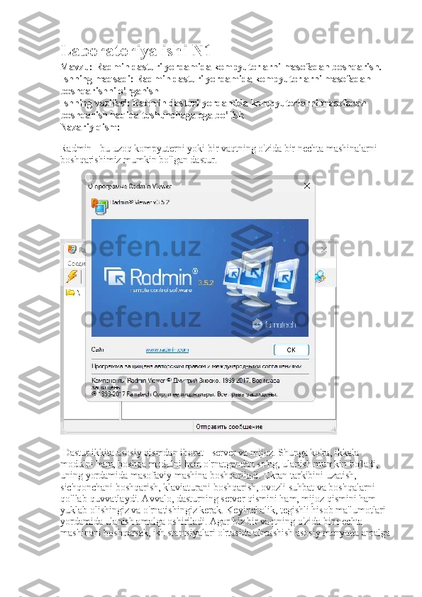 Laboratoriya ishi N1
Mavzu:  Radmin dasturi yordamida kompyuterlarni masofadan boshqarish.
Ishning maqsadi: Radmin dasturi yordamida kompyuterlarni masofadan 
boshqarishni o’rganish 
Ishning vazifasi: Radmin dasturi yordamida kompyuterlarni masofadan 
boshqarish haqida tushunchaga ega bo’lish
Nazariy qism: 
Radmin - bu uzoq kompyuterni yoki bir vaqtning o'zida bir nechta mashinalarni 
boshqarishimiz mumkin bo'lgan dastur. 
 Dastur ikkita asosiy qismdan iborat - server va mijoz. Shunga ko'ra, ikkala 
modulni ham, boshqa modulni ham o'rnatgandan so'ng, ulanish mumkin bo'ladi, 
uning yordamida masofaviy mashina boshqariladi. Ekran tarkibini uzatish, 
sichqonchani boshqarish, klaviaturani boshqarish, ovozli suhbat va boshqalarni 
qo'llab-quvvatlaydi. Avvalo, dasturning server qismini ham, mijoz qismini ham 
yuklab olishingiz va o'rnatishingiz kerak. Keyinchalik, tegishli hisob ma'lumotlari 
yordamida ulanish amalga oshiriladi. Agar biz bir vaqtning o'zida bir nechta 
mashinani boshqarsak, ish stantsiyalari o'rtasida almashish asosiy menyuda amalga 