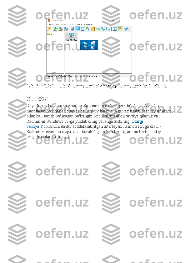  
192.168.43.253 IP adresli kompyuterni o’zimizning  kompyuter bilan bog’ladik. 
Xulosa
Deyarli barcha tizim ma'murlari Radmin nima ekanligini bilishadi. Axir, bu 
masofadan boshqarish dunyosida haqiqiy klassik. Agar siz ushbu dasturiy ta'minot 
bilan hali tanish bo'lmagan bo'lsangiz, kechiktirmaslikni tavsiya qilamiz va 
Radmin-ni Windows 10-ga yuklab oling va ishga tushiring.   Oxirgi 
versiya   Yordamchi dastur soddalashtirilgan interfeysni ham o'z ichiga oladi - 
Radmin Viewer, bu sizga faqat kuzatishga imkon beradi, ammo hech qanday 
o'zgartirishlar kiritmaydi. 