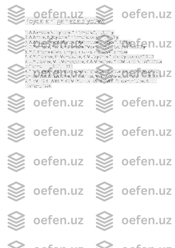 Foydalanilgan   adabiyotlar
1. A.Axmedov.N.Toyloqov. “Informatika”, T.,2001 y.
2. A.Aripov, A.Xaydarov.”Informatika asoslari”. 2002 y.
3. A.Abduqodirov, A.Xayitov. “Axborot texnologiyasi”. 2002 y.
4. G.Yormatov, YO.Isamuhamedov.”Mexnatni muhofaza qilish”. 2002 y
5. Y.G.Sibarov « Охрана   труда   в   вычислительных   центрах »
6. K.Yo’ldoshev, Sh.Mamatkulov, K.Muftaydinov.”Iqtisodiyot asoslari” 2002
7. U.Yuldash е v, M.E.Mamarajabov, K.A.Mirvali е va. “POWERPOINT 97”: O’quv
qo’llanma.—T., 2001.—32 b
8. ”INFORMATIKA”: Kasb-xunar koll е jlari uchun o’quv dasturi.G`G`Mualliflar 
jamoasi: A.A.Abdukodirov, R. D. A`lo е v, R. R. Boki е v va bosh1alar—T.:2000.—
9. ”IBM PC SHAXSIY KOMPYUTЕRIDA ISHLASH”: Raxmon1ulova S. I.—
Toshkеnt, 1998. 