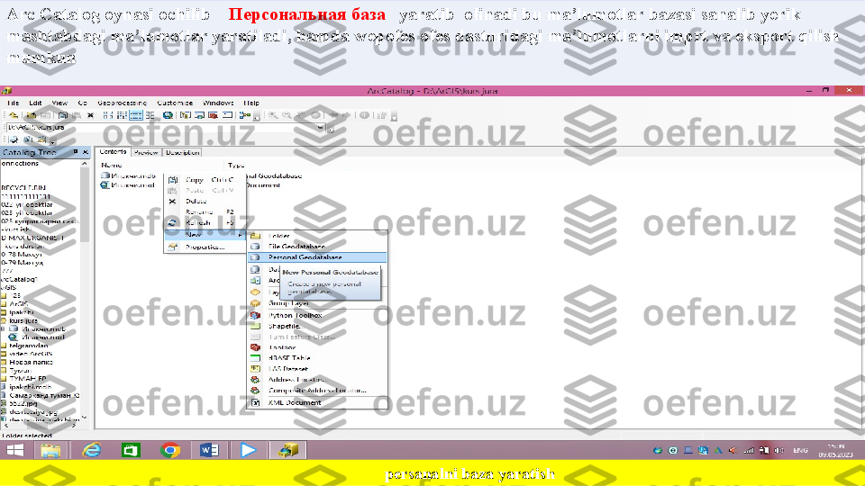 Arc Catalog oynasi ochilib       Персональная база     yaratib  olinadi bu ma’lumotlar bazasi sanalib yerik 
mashtabdagi ma’lumotlar yaratiladi, hamda wepofes ofes dasturidagi ma’lumotlarni imprt va eksport qilish 
mumkun 
 
                                                                                             persanalni baza yaratish 