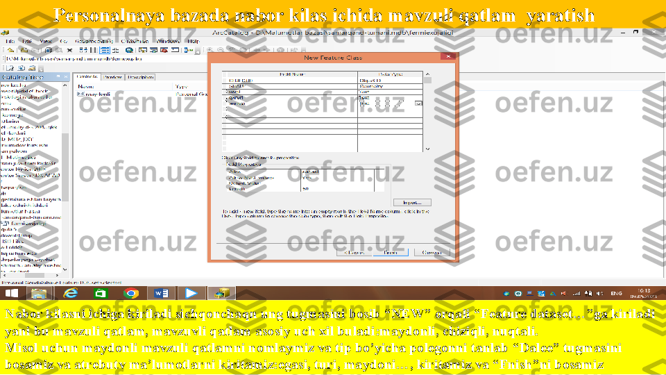            Personalnaya baza da nabor kilas ichida mavzuli qatlam  yaratish
Nabor kilasni ichiga kiriladi sichqonchaqn ung tugmasini bosib “NEW” orqali “Feature dataset…”ga kiriladi 
yani bu mavzuli qatlam, mavzuvli qatlam asosiy uch xil buladi:maydonli, chiziqli, nuqtali.
Misol uchun maydonli mavzuli qatlamni nomlaymiz va tip bo’yicha polegonni tanlab “Dalee” tugmasini 
bosamiz va atrebutv ma’lumotlarni kiritamiz:egasi, turi, maydoni…, kiritamiz va “Fnish”ni bosamiz  