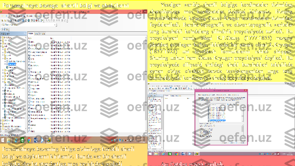 Personalnaya baza ga   shar t li belgi  va  ob e ktlarni 
kirit ish
Personalnaya bazaning ichiga o'zimizga kerakli sharli 
belgi  va  obyktlarni kiritamiz.  Bunda x ar bir shartli 
belgilar davlat standartiga mos ravishda yasaladi  Yasalgan  xar-bir  shartli  belgiga  kordinatalar  tizimidan 
sharoitimizga  mos  kordinatalar  tizimini  kiritamiz.  Bizning 
respublikamizda  ko'proq  Gauss  Kruger  kordinatalar  tizimidan 
foydalaniladi.  Barcha  topografik  va  obzor-topografik  xaritalar 
teng  burchakli  ko'ndalang  silindirik  proyeksiyada  tuziladi.  Bu 
proyeksiyani  nemis  olimi  K.F.Gauss  (1777-1855)  nazariy 
jihatdan  asoslagan  bo'lsa,  ikkinchi  bir  nemis  olimi  L.Kryuger 
(1857-1923)  uni  hisoblash  formulalarini  ishlab  chiqqan. 
Shuning  uchun  ham  Gauss-Kryuger  proyeksiyasi  deyiladi.  Bu 
proyeksiyada  ellipsoid  sirtidagi  shakl  burchaklari  tekislikda 
aynan  o'ziga  o'xshash  tarzda  tasvirlanganidan  unga  teng 
burchakli yoki konform (o'xshash) proyeksiya deyiladi.
Arc Catalog oynasi yopiladi.  