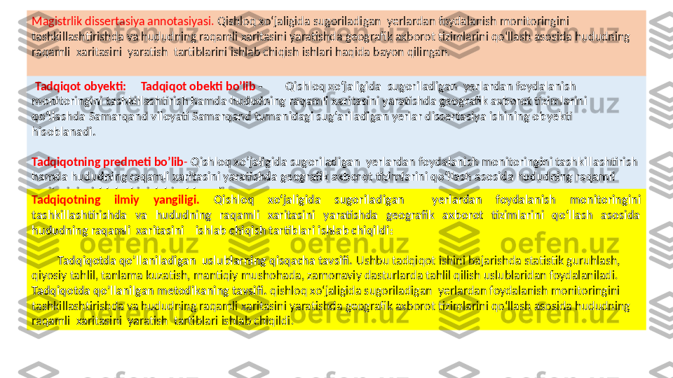   Tadqiqot obyekti:         Tadqiqot obekti bo’lib   -           Q ishloq xo‘jali gida    sugoriladigan   yerlardan foydalanish   
monitoringini tashkillashtirish hamda hududning raqamli xaritasini yaratishda geografik axborot tizimlarini 
qo‘llashda  Samarqand  viloyati Samarqand tumanidagi sug‘ariladigan yerlar dissertasiya ishining ob ye kti  
hisobla nadi .  
Tadqiqotning predmeti bo’lib -  Q ishloq xo‘jali gida sugoriladigan   yerlardan foydalanish monitoringini tashkillashtirish 
hamda hududning raqamli xaritasini yaratishda geografik axborot tizimlarini qo‘llash asosida hududning raqamli  
xaritasini    ishlab chiqish hisoblanadi.
Tadqiqotning  ilmiy  yangiligi .  Q ishloq  xo‘jali gida  sugoriladigan    yerlardan  foydalanish  monitoringini 
tashkillashtirish da   va  hududning  raqamli  xaritasini  yaratishda  geografik  axborot  tizimlarini  qo‘llash  asosida 
hududning raqamli  xaritasini    ishlab chiqish tartiblari ishlab chiqildi :
          Tadqiqotda qo’llaniladigan  uslublarning qisqacha tavsifi.  Ushbu tadqiqot ishini bajarishda statistik guruhlash,         
qiyosiy tahlil, tanlama kuzatish, mantiqiy mushohada, zamonaviy dasturlarda tahlil qilish uslublaridan foydalaniladi.
Tadqiqotda qo’llanilgan metodikaning tavsifi .  q ishloq xo‘jali gida sugoriladigan   yerlardan foydalanish monitoringini 
tashkillashtirish da  va hududning raqamli xaritasini yaratishda geografik axborot tizimlarini qo‘llash asosida hududning 
raqamli  xaritasini  yaratish  tartiblari  ishlab chiqi ldi.  Magistrlik dissertasiya annotasiyasi.  Qishloq xo‘jali gida sugoriladigan   yerlardan foydalanish monitoringini 
tashkillashtirish da  va hududning raqamli xaritasini yaratishda geografik axborot tizimlarini qo‘llash asosida hududning 
raqamli  xaritasini  yaratish  tartiblarini ishlab chiqish ishlari haqida bayon qilingan.  