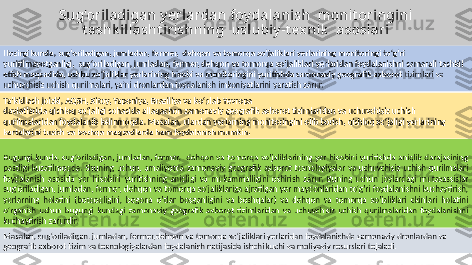 Sug‘oriladigan y erlardan foy dalanish  monit oringini 
t ashk illasht irishning  uslubiy -t exnik   asoslari
Hozirgi kunda, sug‘oriladigan, jumladan, fermer,  dehqon va tomorqa xo‘jaliklari yerlarining monitoringi to‘g‘ri 
yuritilmayotganligi,  sug‘oriladigan, jumladan, fermer, dehqon va tomorqa xo‘jaliklari yerlaridan foydalanishni samarali tashkil 
etish maqsadida, ushbu xo‘jaliklar yerlarining hisobi va monitoringini yuritishda zamonaviy geografik axborot  tizimlari va 
uchuvchisiz uchish qurilmalari, ya’ni dronlardan foydalanish imkoniyatlarini yaratish zarur.  
Bugungi  kunda,  sug‘oriladigan,  jumladan,  fermer,    dehqon  va  tomorqa  xo‘jaliklarining  yer  hisobini  yuritishda  aniqlik  darajasining 
pastligi  kuzatilmoqda.  Shuning  uchun,  amaliyotda  zamonaviy  geografik  axborot  texnologiyalar  va  uchuvchisiz  uchish  qurilmalari 
foydalanish  asosida  yer  hisobini  yuritishning  aniqligi  va  mukammalligini  oshirish  zarur.  Buning  uchun  joylardagi  mutaxassislar 
sug‘oriladigan, jumladan, fermer, dehqon va tomorqa xo‘jaliklariga ajratilgan yer maydonlaridan to‘g‘ri foydalanishni kuchaytirish, 
yerlarning  holatini  (botqoqligini,  begona  o‘tlar  bosganligini  va  boshqalar)  va  dehqon  va  tomorqa  xo‘jaliklari  ekinlari  holatini 
o‘rganish  uchun  bugungi  kundagi  zamonaviy  geografik  axborot  tizimlaridan  va  uchuvchisiz  uchish  qurilmalaridan  foydalanishni 
kuchaytirish zarurdir .  
Masalan, sug‘oriladigan, jumladan, fermer,dehqon va tomorqa xo‘jaliklari yerlaridan foydalanishda zamonaviy dronlardan va 
geografik axborot tizim va texnologiyalardan foydalanish natijasida ishchi kuchi va moliyaviy resurslari tejaladi. Ta’kidlash joizki, AQSH, Xitoy, Yaponiya, Braziliya va ko‘plab Yevropa 
davlatlarida qishloq xo‘jaligi sohasida allaqachon zamonaviy geografik axborot tizimlaridan va uchuvchisiz uchish 
qurilmalaridan foydalanib kelinmoqda. Masalan, ulardan yerlarning monitoringini olib borish, qishloq xo‘jaligi yerlarining 
kartalarini tuzish va boshqa maqsadlarda ham foydalanish mumkin.   