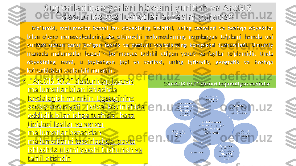 S ug'oriladigan y erlari hisobini y urit ish v a ArcGIS 
dast urida ma'lumot lar bazasini y arat ish
Ma'lumki,  malumotlar  bazasi  bu-  obyektning  holatini,  uning  xossalari  va  boshqa  obyektlar 
bilan  o'zaro  munosabatlarini  aks  ettiruvchi  malumotlarning  nomlangan  to'plami  hamda  uni 
yuritish  uchun  zarur  bo'lgan  texnik  va  dasturli  vositalarning  kompleksi  tushuniladi.  Umumiy 
manoda  malumotlar  bazasi  -  bu  maxsus  tashkil  etilgan  yozuv  va  fayllar  to'plamidir.  Unda 
obyektning  nomi,  u  joylashgan  joyi  va  xaritasi,  uning  iqtisodiy,  geografik  va  boshqa 
ko'rsatkichlari saqlanishi mumkin  .
•
 “ ArcGIS  10 .2” dasturidan fazoviy 
ma'lumotlar bilan ishlashda 
foydalanish mumkin. Dasturining 
asosiy xususiyati - jadval ko'rinishida 
oddiylik bilan ishga tushishi, baza 
tipidagi fayllar va server 
ma'lumotlar bazasidan 
ma'lumotlarni tasvirlashda, qayta 
ishlashda ularni yaxshi tushunish va 
tahlil etishdir. “ ArcGIS  10 . 2 ” dasturi bajaradigan vazifalar 