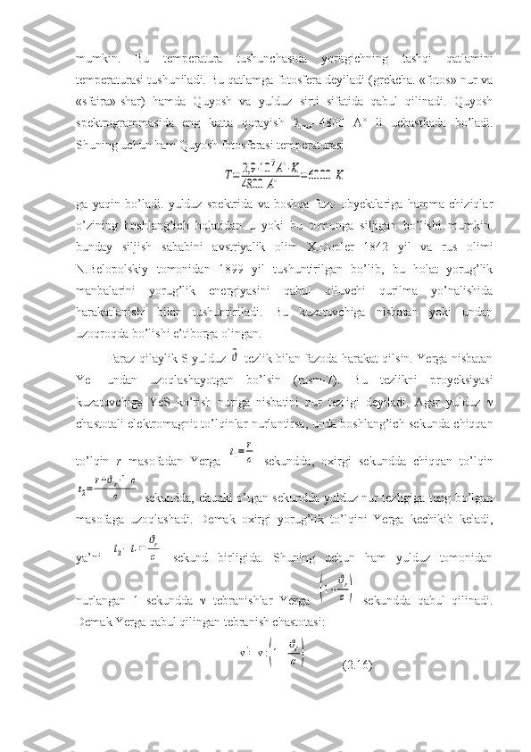 mumkin.   Bu   temperatura   tushunchasida   yoritgichning   tashqi   qatlamini
temperaturasi tushuniladi. Bu qatlamga fotosfera deyiladi (grekcha. «fotos»-nur va
«sfaira»-shar)   hamda   Quyosh   va   yulduz   sirti   sifatida   qabul   qilinadi.   Quyosh
spektrogrammasida   eng   katta   qorayish   
max =4800   A°   li   uchastkada   bo’ladi.
Shuning uchun ham Quyosh fotosferasi temperaturasiT=	2,9	⋅10	7A∘⋅K	
4800	A∘	=6000	K
ga   yaqin   bo’ladi.   yulduz   spektrida   va   boshqa   fazo   obyektlariga   hamma   chiziqlar
o’zining   boshlang’ich   holatidan   u   yoki   bu   tomonga   siljigan   bo’lishi   mumkin.
bunday   siljish   sababini   avstriyalik   olim   X.Dopler   1842   yil   va   rus   olimi
N.Belopolskiy   tomonidan   1899   yil   tushuntirilgan   bo’lib,   bu   holat   yorug’lik
manbalarini   yorug’lik   energiyasini   qabul   qiluvchi   qurilma   yo’nalishida
harakatlanishi   bilan   tushuntiriladi.   Bu   kuzatuvchiga   nisbatan   yoki   undan
uzoqroqda bo’lishi e’tiborga olingan.
Faraz qilaylik S yulduz  	
⃗ϑ   tezlik bilan fazoda harakat qilsin. Yerga nisbatan
Ye
1   undan   uzoqlashayotgan   bo’lsin   (rasm-7).   Bu   tezlikni   proyeksiyasi
kuzatuvchiga   YeS   ko’rish   nuriga   nisbatini   nur   tezligi   deyiladi.   Agar   yulduz   
chastotali elektromagnit to’lqinlar nurlantirsa, unda boshlang’ich sekunda chiqqan
to’lqin   r   masofadan   Yerga  
t1=	r
c   sekundda,   oxirgi   sekundda   chiqqan   to’lqin	
t2=	
r+ϑr⋅1	c	
c
  sekundda, chunki o’tgan sekundda yulduz nur tezligiga teng bo’lgan
masofaga   uzoqlashadi.   Demak   oxirgi   yorug’lik   to’lqini   Yerga   kechikib   keladi,
ya’ni  
t2−t1=	
ϑr
c   sekund   birligida.   Shuning   uchun   ham   yulduz   tomonidan
nurlangan   1   sekundda      tebranishlar   Yerga  	
(1+
ϑr
c)   sekundda   qabul   qilinadi.
Demak Yerga qabul qilingan tebranish chastotasi:
             	
ν'=	ν:(1+
ϑr
c	)            (2.16) 