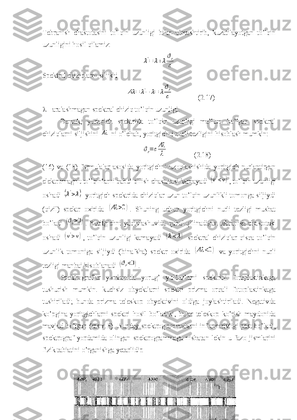 Tebranish   chastotasini   to’lqin   uzunligi   bilan   almashtirib,   kuzatilayotgan   to’lqin
uzunligini hosil qilamiz:λ'=	λ+λ
ϑr
c
Spektral chiziqlarni siljishi
             	
Δλ	=	λ'−	λ=	λ
ϑr
c               (2.17)
  - aralashmagan spektral chiziq to’lqin uzunligi.
Demak,   yoritgich   spektrida   to’lqin   uzunligi   ma’lum   bo’lgan   spektral
chiziqlarni siljishini 	
Δλ  ni o’lchab, yoritgichni nurli tezligini hisoblash mumkin:
                    	
ϑr=cΔλ
λ                (2.18)
(16)   va   (18)   formulalar   asosida   yoritgichni   uzoqlashishida   yoritgich   nurlantirgan
elektromagnit to’lqinlarni qabul qilish chastotasi kamayadi 	
(ν'<ν) , to’lqin uzunligi
oshadi 	
(λ'>λ)  yoritgich spektrida chiziqlar uzun to’lqin uzunlikli tomonga siljiydi
(qizil)   spektr   oxirida  	
(Δλ	>0) .   Shuning   uchun   yoritgichni   nurli   tezligi   musbat
bo’ladi  	
(ϑr>0) . Yoritgichni  yaqinlashuvida  qabul  qilinadigan tebranish chastotasi
oshadi  	
(ν'>ν) ,   to’lqin   uzunligi   kamayadi  	(λ'<	λ)   spektral   chiziqlar   qisqa   to’lqin
uzunlik   tomoniga   siljiydi   (binafsha)   spektr   oxirida  	
(Δλ	<0)   va   yoritgichni   nurli
tezligi manbai hisoblanadi 	
(ϑr<0) .
Spektrograflar   yordamida   yorug’   yulduzlarni   spektrini   fotoplastinkaga
tushurish   mumkin.   kuchsiz   obyektlarni   spektri   prizma   orqali   fotoplastinkaga
tushiriladi;   bunda   prizma   teleskop   obyektivini   oldiga   joylashtiriladi.   Negativda
ko’pgina   yoritgichlarni   spektri   hosil   bo’ladiki,   bular   teleskop   ko’rish   maydonida
mavjud bo’lgan (rasm-8). Bunday spektrogrammalarni informativligi past bo’ladi,
spektrograf   yordamida   olingan   spektrogrammaga   nisbatan   lekin   u   fazo   jismlarini
fizik tabiatini o’rganishga yetarlidir. 