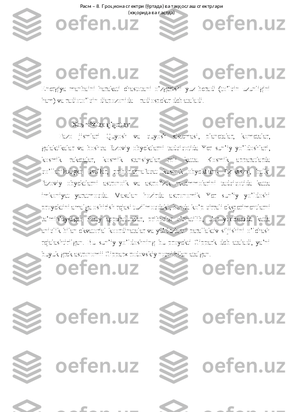 Energiya   manbaini   harakati   chastotani   o’zgarishi   yuz   beradi   (to’lqin   uzunligini
ham) va radioto’lqin diapozonida – radiospektr deb ataladi.
         Kosmik tadqiqotlar
Fazo   jismlari   Quyosh   va   quyosh   sistemasi,   planetalar,   kometalar,
galaktikalar   va   boshqa   fazoviy   obyektlarni   tadqiqotida   Yer   sun’iy   yo’ldoshlari,
kosmik   raketalar,   kosmik   stansiyalar   roli   katta.   Kosmik   apparatlarda
qo’llaniladigan   usullar,   priborlarnafaqat   kosmik   obyektlarni   fizikasini,   balki
fazoviy   obyektlarni   astronoik   va   astrofizik   muammolarini   tadqiqotida   katta
imkoniyat   yaratmoqda.   Masalan   hozirda   astronomik   Yer   sun’iy   yo’ldoshi
proyektini amalga oshirish rejasi tuzilmoqdaki, bunda ko’p qirrali eksperimentlarni
ta’minlaydigan   ilmiy   apparaturalar,   priborlar   o’rnatilib,   ular   yordamida   katta
aniqlik bilan ekvatorial  koordinatalar va yulduzlarni parallaktiv siljishini o’lchash
rejalashtirilgan.   Bu   sun’iy   yo’ldoshning   bu   proyekti   Gippark   deb   ataladi,   ya’ni
buyuk grek astronomii Gipparx rodovskiy nomi bilan atalgan.  Расм – 8. Проциона спектри (ўртада) ва таққослаш спектрлари 
(юқорида ва пастда) 