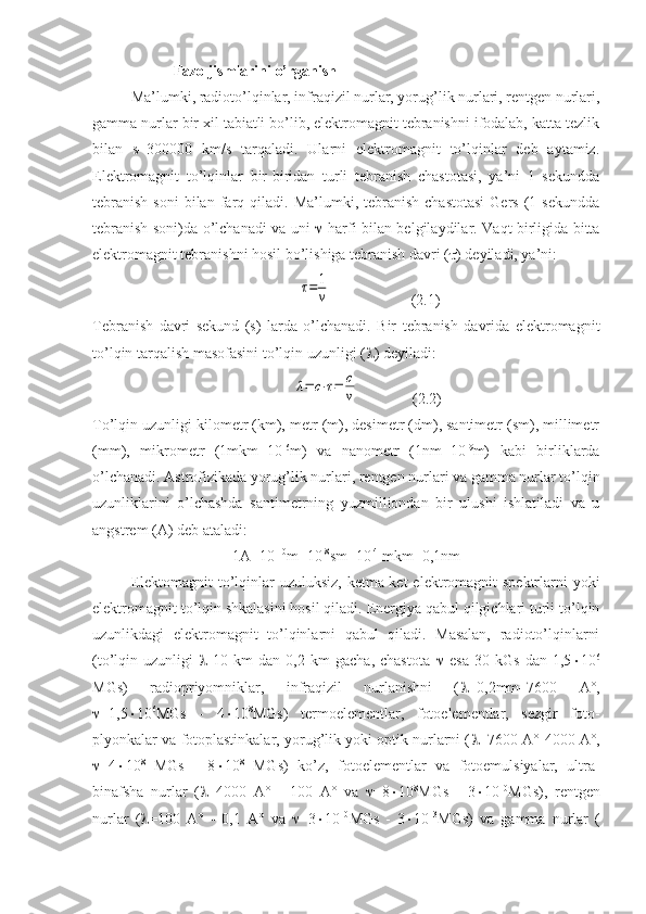  Fazo jismlarini o’rganish
Ma’lumki, radioto’lqinlar, infraqizil nurlar, yorug’lik nurlari, rentgen nurlari,
gamma nurlar bir xil tabiatli bo’lib, elektromagnit tebranishni ifodalab, katta tezlik
bilan   s=300000   km/s   tarqaladi.   Ularni   elektromagnit   to’lqinlar   deb   aytamiz.
Elektromagnit   to’lqinlar   bir-biridan   turli   tebranish   chastotasi,   ya’ni   1   sekundda
tebranish  soni  bilan  farq  qiladi.  Ma’lumki,  tebranish   chastotasi  Gers   (1  sekundda
tebranish soni)da o’lchanadi va uni      harfi bilan belgilaydilar. Vaqt birligida bitta
elektromagnit tebranishni hosil bo’lishiga tebranish davri (  ) deyiladi, ya’ni:
            τ=	1
ν                      (2.1)
Tebranish   davri   sekund   (s)   larda   o’lchanadi.   Bir   tebranish   davrida   elektromagnit
to’lqin tarqalish masofasini to’lqin uzunligi (  ) deyiladi:
           	
λ=	c⋅τ=	c
ν               (2.2)
To’lqin uzunligi kilometr (km), metr (m), desimetr (dm), santimetr (sm), millimetr
(mm),   mikrometr   (1mkm=10 -6
m)   va   nanometr   (1nm=10 -9
m)   kabi   birliklarda
o’lchanadi. Astrofizikada yorug’lik nurlari, rentgen nurlari va gamma nurlar to’lqin
uzunliklarini   o’lchashda   santimetrning   yuzmilliondan   bir   ulushi   ishlatiladi   va   u
angstrem (A) deb ataladi: 
1A=10 -10
m=10 -8
sm=10 -4
 mkm=0,1nm
Elektomagnit  to’lqinlar uzuluksiz, ketma-ket  elektromagnit  spektrlarni yoki
elektromagnit to’lqin shkalasini hosil qiladi. Energiya qabul qilgichlari turli to’lqin
uzunlikdagi   elektromagnit   to’lqinlarni   qabul   qiladi.   Masalan,   radioto’lqinlarni
(to’lqin   uzunligi      10   km   dan   0,2   km   gacha,   chastota      esa   30   kGs   dan   1,5  10 6
MGs)   radiopriyomniklar,   infraqizil   nurlanishni   (  =0,2mm–7600   A°,
 =1,5  10 6
MGs   -   4  10 8
MGs)   termoelementlar,   fotoelementlar,   sezgir   foto-
plyonkalar va fotoplastinkalar, yorug’lik yoki optik nurlarni (  =7600 A°-4000 A°,
 =4  10 8
  MGs   -   8  10 8
  MGs)   ko’z,   fotoelementlar   va   fotoemulsiyalar,   ultra-
binafsha   nurlar   (  =4000   A°   -   100   A°   va    =8  10 8
MGs   -   3  10 10
MGs),   rentgen
nurlar   (  =100   A°   -   0,1   A°   va    =3  10 10
MGs   -   3  10 13
MGs)   va   gamma   nurlar   ( 