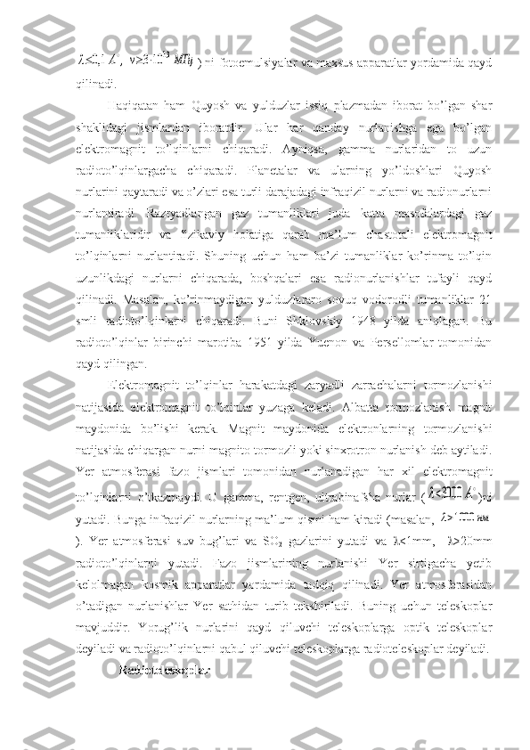 λ≤0,1	A∘,	ν≥3⋅10	13	МГц) ni fotoemulsiyalar va maxsus apparatlar yordamida qayd
qilinadi.
Haqiqatan   ham   Quyosh   va   yulduzlar   issiq   plazmadan   iborat   bo’lgan   shar
shaklidagi   jismlardan   iboratdir.   Ular   har   qanday   nurlanishga   ega   bo’lgan
elektromagnit   to’lqinlarni   chiqaradi.   Ayniqsa,   gamma   nurlaridan   to   uzun
radioto’lqinlargacha   chiqaradi.   Planetalar   va   ularning   yo’ldoshlari   Quyosh
nurlarini qaytaradi va o’zlari esa turli darajadagi infraqizil nurlarni va radionurlarni
nurlantiradi.   Razryadlangan   gaz   tumanliklari   juda   katta   masofalardagi   gaz
tumanliklaridir   va   fizikaviy   holatiga   qarab   ma’lum   chastotali   elektromagnit
to’lqinlarni   nurlantiradi.   Shuning   uchun   ham   ba’zi   tumanliklar   ko’rinma   to’lqin
uzunlikdagi   nurlarni   chiqarada,   boshqalari   esa   radionurlanishlar   tufayli   qayd
qilinadi.   Masalan,   ko’rinmaydigan   yulduzlararo   sovuq   vodorodli   tumanliklar   21
smli   radioto’lqinlarni   chiqaradi.   Buni   Shklovskiy   1948   yilda   aniqlagan.   Bu
radioto’lqinlar   birinchi   marotiba   1951   yilda   Yuenon   va   Persellomlar   tomonidan
qayd qilingan.
Elektromagnit   to’lqinlar   harakatdagi   zaryadli   zarrachalarni   tormozlanishi
natijasida   elektromagnit   to’lqinlar   yuzaga   keladi.   Albatta   tormozlanish   magnit
maydonida   bo’lishi   kerak.   Magnit   maydonida   elektronlarning   tormozlanishi
natijasida chiqargan nurni magnito-tormozli yoki sinxrotron nurlanish deb aytiladi.
Yer   atmosferasi   fazo   jismlari   tomonidan   nurlanadigan   har   xil   elektromagnit
to’lqinlarni   o’tkazmaydi.   U   gamma,   rentgen,   ultrabinafsha   nurlar   (	
λ<3000	A∘ )ni
yutadi. Bunga infraqizil nurlarning ma’lum qismi ham kiradi (masalan, 	
λ>1000	нм
).   Yer   atmosferasi   suv   bug’lari   va   SO
2   gazlarini   yutadi   va    <1mm,      >20mm
radioto’lqinlarni   yutadi.   Fazo   jismlarining   nurlanishi   Yer   sirtigacha   yetib
kelolmagan   kosmik   apparatlar   yordamida   tadqiq   qilinadi.   Yer   atmosferasidan
o’tadigan   nurlanishlar   Yer   sathidan   turib   tekshiriladi.   Buning   uchun   teleskoplar
mavjuddir.   Yorug’lik   nurlarini   qayd   qiluvchi   teleskoplarga   optik   teleskoplar
deyiladi va radioto’lqinlarni qabul qiluvchi teleskoplarga radioteleskoplar deyiladi.
     Radioteleskoplar 