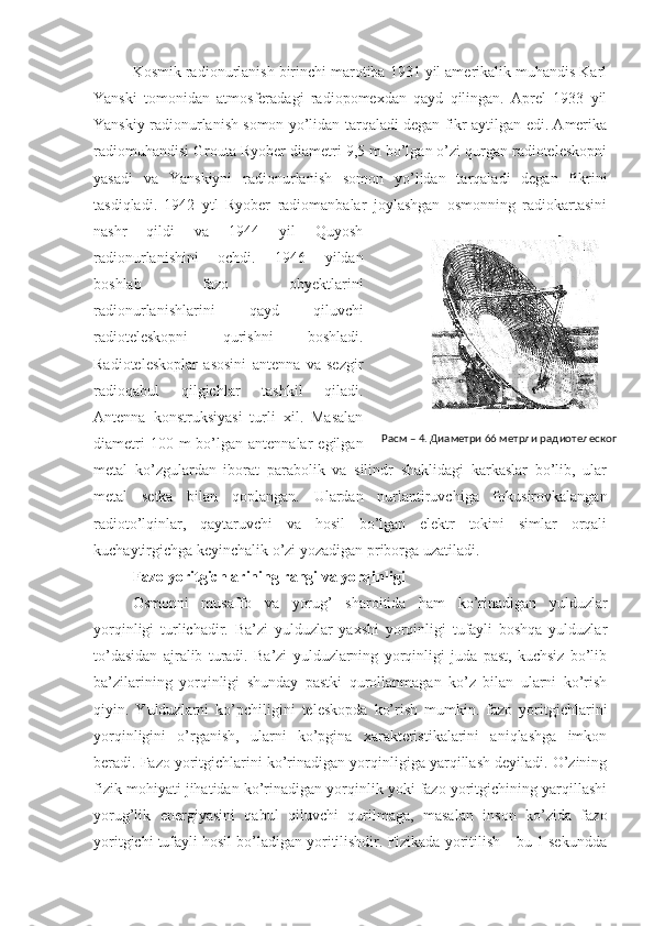 Kosmik radionurlanish birinchi marotiba 1931 yil amerikalik muhandis Karl
Yanski   tomonidan   atmosferadagi   radiopomexdan   qayd   qilingan.   Aprel   1933   yil
Yanskiy radionurlanish somon yo’lidan tarqaladi degan fikr aytilgan edi. Amerika
radiomuhandisi Grouta Ryober diametri 9,5 m bo’lgan o’zi qurgan radioteleskopni
yasadi   va   Yanskiyni   radionurlanish   somon   yo’lidan   tarqaladi   degan   fikrini
tasdiqladi.   1942   ytl   Ryober   radiomanbalar   joylashgan   osmonning   radiokartasini
nashr   qildi   va   1944   yil   Quyosh
radionurlanishini   ochdi.   1946   yildan
boshlab   fazo   obyektlarini
radionurlanishlarini   qayd   qiluvchi
radioteleskopni   qurishni   boshladi.
Radioteleskoplar   asosini   antenna   va   sezgir
radioqabul   qilgichlar   tashkil   qiladi.
Antenna   konstruksiyasi   turli   xil.   Masalan
diametri   100 m   bo’lgan  antennalar   egilgan
metal   ko’zgulardan   iborat   parabolik   va   silindr   shaklidagi   karkaslar   bo’lib,   ular
metal   setka   bilan   qoplangan.   Ulardan   nurlantiruvchiga   fokusirovkalangan
radioto’lqinlar,   qaytaruvchi   va   hosil   bo’lgan   elektr   tokini   simlar   orqali
kuchaytirgichga keyinchalik o’zi yozadigan priborga uzatiladi.
Fazo yoritgichlarining rangi va yorqinligi
   Osmonni   musaffo   va   yorug’   sharoitida   ham   ko’rinadigan   yulduzlar
yorqinligi   turlichadir.   Ba’zi   yulduzlar   yaxshi   yorqinligi   tufayli   boshqa   yulduzlar
to’dasidan   ajralib   turadi.   Ba’zi   yulduzlarning   yorqinligi   juda   past,   kuchsiz   bo’lib
ba’zilarining   yorqinligi   shunday   pastki   qurollanmagan   ko’z   bilan   ularni   ko’rish
qiyin.   Yulduzlarni   ko’pchiligini   teleskopda   ko’rish   mumkin.   fazo   yoritgichlarini
yorqinligini   o’rganish,   ularni   ko’pgina   xarakteristikalarini   aniqlashga   imkon
beradi. Fazo yoritgichlarini ko’rinadigan yorqinligiga yarqillash deyiladi. O’zining
fizik mohiyati jihatidan ko’rinadigan yorqinlik yoki fazo yoritgichining yarqillashi
yorug’lik   energiyasini   qabul   qiluvchi   qurilmaga,   masalan   inson   ko’zida   fazo
yoritgichi tufayli hosil bo’ladigan yoritilishdir. Fizikada yoritilish – bu 1 sekundda Расм – 4. Диаметри 66 метрли радиотелескоп 