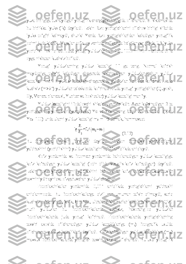 yuza birligiga tushayotgan yorug’lik energiyasi birligida o’lchanadi. SI sistemasida
bu   birlikka   lyuks   (lk)   deyiladi.   Lekin   fazo   yoritgichlarini   o’lchov   birligi   sifatida
lyuks   to’g’ri   kelmaydi,   chunki   Yerda   fazo   yoritgichlaridan   keladigan   yorug’lik
oqimi juda kichik. Masalan to’la oy zenitda bo’lganda belgilangan joyda 0,3 lyuks
yoritilish hosil qiladi. Juda yorug’ yulduzlar ham 100, 1000 million marotiba to’la
oyga nisbatan kuchsiz bo’ladi.
Yorug’   yulduzlarning   yulduz   kattaligi   1 m
  ga   teng.   Normal   ko’rish
maydoniga   to’g’ri   keladigan   chegarada   ko’rinadigan   yulduzlar   uchun   yulduz
kattaligi   m=6 m
.   8   yulduz   kattaligi   chegarasida   yulduzlar   binoklda   ko’rinadi.   Juda
kuchsiz (m>9 m
) yulduzlar teleskopda ko’rinadi. Juda yorug’ yoritgichlar (Quyosh,
Oy, Venera planetasi, Yupiter va boshqalar) yulduz kattaligi manfiy. 
Yulduz  kattaligini   ifodalovchi  shkala  logarifmikdir.  Agar   ko’rinadigan  2  ta
yoritgichning yoritilishi (yarqillashi) Ye
1  va Ye
2  larning farqi 100 marotiba    (Ye
1 :
Ye
2 =100) unda ularni yulduz kattaligi m
2 -m
1 =5 demak, hammavaqt
      lg	
E1
E2
=0,4	(m2−m1)                (2.12)
Bu   formulaga   Pogson   formulasi   deyiladi.   Pogson   formulasi   yoritgichlarni
yaltirashini (yoritilishini) yulduz kattaligini 0,01 m
 aniqlikda aniqlaydi.
Ko’z   yordamida   va   fotometr   yordamida   baholanadigan   yulduz   kattaligiga
ko’z   ko’radigan   yulduz   kattaligi   (lotin   tilida   visualis-ko’z   ko’radigan)   deyiladi.
Lekin   hozir   yoritgichlarni   yaltirashini   baholashda   ko’z   ko’radigan   kuzatuvlar
taxminiydir ayniqsa o’zgaruvchan yulduzlar uchun.
Fotoplastinkalar   yordamida   0,01 m
  aniqlikda   yoritgichlarni   yaltirashi
aniqlanmoqda.   Bu   fotoplastinkalarga   qizil   nur   umuman   ta’sir   qilmaydi,   sariq
kuchsiz ta’sir qiladi, ko’k, binafsha, ultrabinafsha nurlar kuchli ta’sir qiladi. Qizil
nurli   yulduzlar   bu   fotoplastinkalarda   kuchsiz,   havorang-oq   yulduzlar
fotoplastinkalarda   juda   yorug’   ko’rinadi.   Fotoplastinkalarda   yoritgichlarning
tasviri   asosida   o’lchanadigan   yulduz   kattaliklariga   (m
p )   fotografik   usulda
o’lchangan   yulduz   kattaliklari   deyiladi.   Ko’z   ko’radigan   yulduz   kattaliklari   (m
V )
maxsus   fotoplastinkalarda   yoritgich   tasviri   asosida   o’lchanadi.   Bu   usul   yorug’lik 