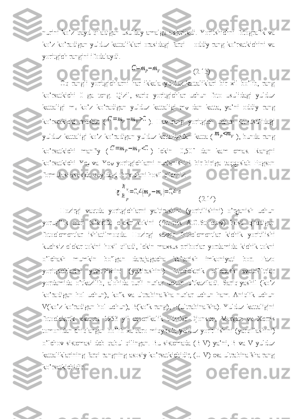 nurini   ko’z   qayd   qiladigan   usulday   amalga   oshiriladi.   Yoritshichni   fotografik   va
ko’z   ko’radigan   yulduz   kattaliklari   orasidagi   farqi   –   oddiy   rang   ko’rsatkichini   va
yoritgich rangini ifodalaydi.
             C=	mP−mV                   (2.13)
Oq   rangli   yoritgichlarni   har   ikkala   yulduz   kattaliklari   bir   xil   bo’lib,   rang
ko’rsatkichi   0   ga   teng.   Qizil,   sariq   yoritgichlar   uchun   foto   usulidagi   yulduz
kattaligi   m
p   ko’z   ko’radigan   yulduz   kattaligi   m
V   dan   katta,   ya’ni   oddiy   rang
ko’rsatkichi   musbat   (	
C=	mP−	mV>0 ).   Havorang   yoritgich   uchun   fotousulidagi
yulduz   kattaligi   ko’z   ko’radigan   yulduz   kattaligidan   katta   (	
mP<mV ),   bunda   rang
ko’rsatkichi   manfiy   (	
C=	mP−	mV<0 )   lekin   -0,50 m
  dan   kam   emas.   Rangni
ko’rsatkichi   Ye
P   va   Ye
V   yoritgichlarni   nurlanishini   bir-biriga   taqqoslab   Pogson
formulasi asosida quyidagi formulani hosil qilamiz: 
       	
lg	
Ev
Ep
=0,4	(m	p−mv)=0,4	c          (2.14)
Hozirgi   vaqtda   yoritgichlarni   yaltirashini   (yoritilishini)   o’rganish   uchun
yorug’lik   nuri   ta’sirida   elektr   tokini   (fototok   A.G.Stoletov)   hosil   qiladigan
fotoelementlar   ishlatilmoqda.   Hozirgi   sezgir   fotoelementlar   kichik   yoritilishi
kuchsiz   elektr   tokini   hosil   qiladi,   lekin   maxsus   priborlar   yordamida   kichik   tokni
o’lchash   mumkin   bo’lgan   darajagacha   ko’tarish   imkoniyati   bor.   Fazo
yoritgichlarini   yoritilishini   (yaltirashini)   fotoelektrik   o’lchash   svetofiltrlar
yordamida   o’tkazilib,   alohida   turli   nurlar   uchun   o’tkaziladi.   Sariq-yashil   (ko’z
ko’radigan   hol   uchun),   ko’k   va   ultrabinafsha   nurlar   uchun   ham.   Aniqlik   uchun
V(ko’z   ko’radigan   hol   uchun),  B(ko’k  rang),  U(ultrabinafsha).   Yulduz   kattaligini
fotoelektrik   sistema   1953   yil   amerikalik   olimlar   Djonson,   Morgan   va   Xerris
tomonidan aniqlangan bo’lib xalqaro miqyosda yulduz yoritilishini  (yarqillashini)
o’lchov   sistemasi   deb   qabul   qilingan.   Bu   sistemada   (B-V)   ya’ni,   B   va   V   yulduz
kattaliklarining farqi rangning asosiy ko’rsatkichidir, (U-V) esa ultrabinafsha rang
ko’rsatkichidir. 