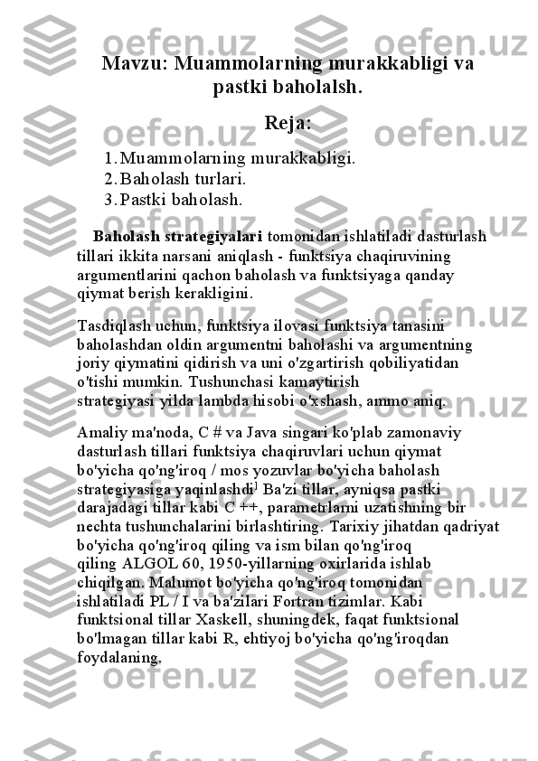 Mavzu:  Muammolarning murakkabligi va
pastki baholalsh.
Reja:
1. Muammolarning murakkabligi.
2. Baholash turlari.
3. Pastki baholash.
    Baholash strategiyalari   tomonidan ishlatiladi   dasturlash 
tillari   ikkita narsani aniqlash - funktsiya chaqiruvining 
argumentlarini qachon baholash va funktsiyaga qanday 
qiymat berish kerakligini.
Tasdiqlash uchun, funktsiya ilovasi funktsiya tanasini 
baholashdan oldin argumentni baholashi va argumentning 
joriy qiymatini qidirish va uni o'zgartirish qobiliyatidan 
o'tishi mumkin.   Tushunchasi   kamaytirish 
strategiyasi   yilda   lambda hisobi   o'xshash, ammo aniq.
Amaliy ma'noda, C # va Java singari ko'plab zamonaviy 
dasturlash tillari funktsiya chaqiruvlari uchun qiymat 
bo'yicha qo'ng'iroq / mos yozuvlar bo'yicha baholash 
strategiyasiga yaqinlashdi ]
  Ba'zi tillar, ayniqsa   pastki 
darajadagi tillar   kabi   C ++, parametrlarni uzatishning bir 
nechta tushunchalarini birlashtiring. Tarixiy jihatdan qadriyat
bo'yicha qo'ng'iroq qiling va ism bilan qo'ng'iroq 
qiling   ALGOL 60, 1950-yillarning oxirlarida ishlab 
chiqilgan. Malumot bo'yicha qo'ng'iroq tomonidan 
ishlatiladi   PL / I   va ba'zilari   Fortran   tizimlar. Kabi 
funktsional tillar   Xaskell, shuningdek, faqat funktsional 
bo'lmagan tillar kabi   R, ehtiyoj bo'yicha qo'ng'iroqdan 
foydalaning. 