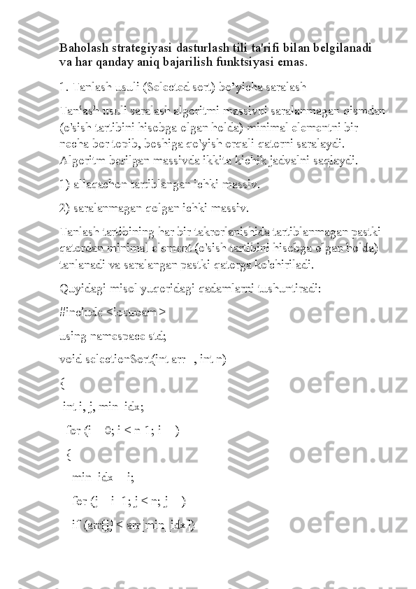 Baholash strategiyasi dasturlash tili ta'rifi bilan belgilanadi 
va har qanday aniq bajarilish funktsiyasi emas.
1. Tanlash usuli (Selected sort) bo’yicha saralash
Tanlash usuli saralash algoritmi massivni saralanmagan qismdan
(o'sish tartibini hisobga olgan holda) minimal elementni bir 
necha bor topib, boshiga qo'yish orqali qatorni saralaydi. 
Algoritm berilgan massivda ikkita kichik jadvalni saqlaydi.
1) allaqachon tartiblangan ichki massiv.
2) saralanmagan qolgan ichki massiv.
Tanlash tartibining har bir takrorlanishida tartiblanmagan pastki 
qatordan minimal element (o'sish tartibini hisobga olgan holda) 
tanlanadi va saralangan pastki qatorga ko'chiriladi.
Quyidagi misol yuqoridagi qadamlarni tushuntiradi:
#include <iostream >
using namespace std;
void selectionSort(int arr[], int n)
{
 int i, j, min_idx;
  for (i = 0; i < n-1; i++)
  {
    min_idx = i;
    for (j = i+1; j < n; j++)
    if (arr[j] < arr[min_idx]) 