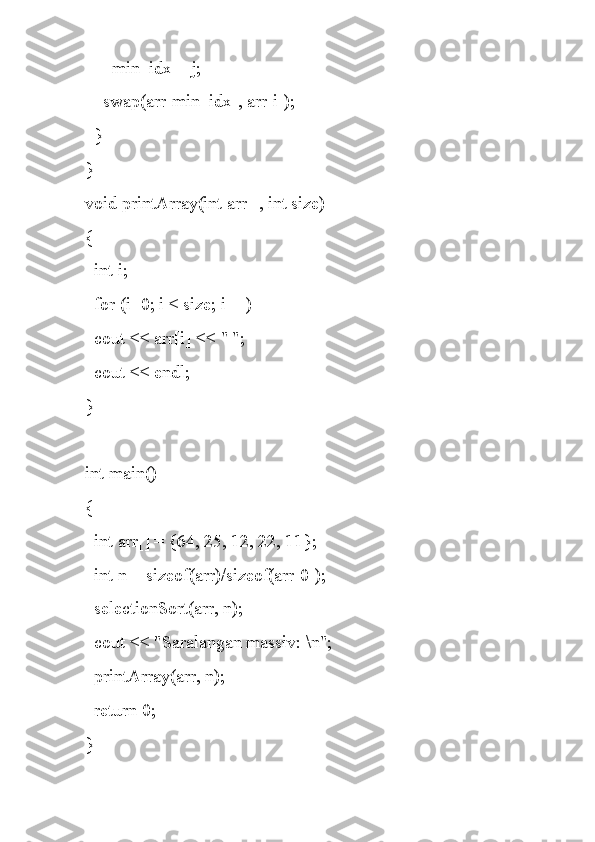       min_idx = j;
    swap(arr[min_idx], arr[i]);
  }
}
void printArray(int arr[], int size)
{
  int i;
  for (i=0; i < size; i++)
  cout << arr[i] << " ";
  cout << endl;
}
int main()
{
  int arr[] = {64, 25, 12, 22, 11};
  int n = sizeof(arr)/sizeof(arr[0]);
  selectionSort(arr, n);
  cout << "Saralangan massiv: \n";
  printArray(arr, n);
  return 0;
} 