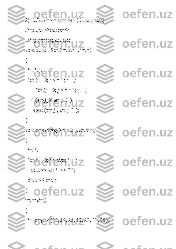 2) Pufaksimon saralash (Bubble sort) 
#include <iostream>
using namespace std;
void bubbleSort(int arr[], int n)
{
  int i, j;
  for (i = 0; i < n-1; i++)
        for (j = 0; j < n-i-1; j++)
    if (arr[j] > arr[j+1])
      swap(arr[j], arr[j+1]);
}
void printArray(int arr[], int size)
{
  int i;
  for (i = 0; i < size; i++)
    cout << arr[i] << " ";
  cout << endl;
}
int main()
{
  int arr[] = {64, 34, 25, 12, 22, 11, 90}; 