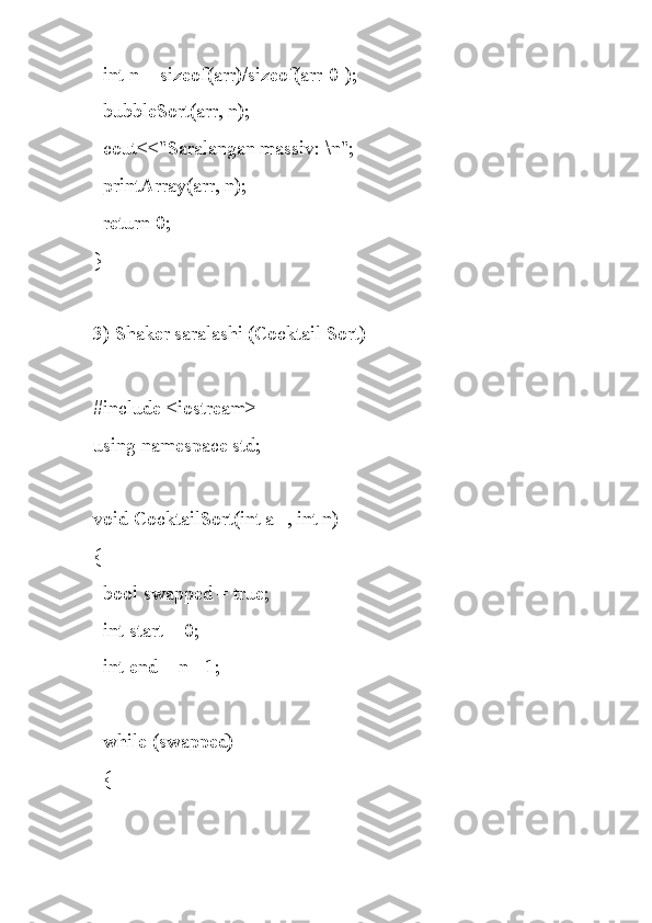   int n = sizeof(arr)/sizeof(arr[0]);
  bubbleSort(arr, n);
  cout<<"Saralangan massiv: \n";
  printArray(arr, n);
  return 0;
}
3) Shaker saralashi (Cocktail Sort)
#include <iostream>
using namespace std;
void CocktailSort(int a[], int n)
{
  bool swapped = true;
  int start = 0;
  int end = n - 1;
  while (swapped)
  { 